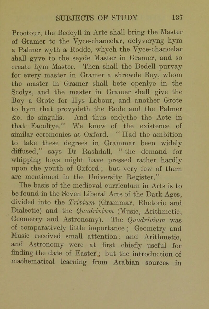 Proctour, the Bedeyll in Arte shall bring the Master of Gramer to the Vyce-chancelar, delyveryng hym a Palmer wyth a Rodde, whych the Vyce-chancelar shall gyve to the seyde Master in Gramer, and so create hym Master. Then shall the Bedell purvay for every master in Gramer a shrewde Boy, whom the master in Gramer shall bete openlye in the Scolys, and the master in Gramer shall give the Boy a Grote for Hys Labour, and another Grote to hym that provydeth the Rode and the Palmer &c. de singulis. And thus endythe the Acte in that Facultye.” We know of the existence of similar ceremonies at Oxford. “ Had the ambition to take these degrees in Grammar been widely diffused,” says Dr Rashdall, “ the demand for whipping boys might have pressed rather hardly upon the youth of Oxford ; but very few of them are mentioned in the University Register.” The basis of the medieval curriculum in Arts is to be found in the Seven Liberal Arts of the Dark Ages, divided into the Trivium (Grammar, Rhetoric and Dialectic) and the Qucidrivium (Music, Arithmetic, Geometry and Astronomy). The Qucidrivium was of comparatively little importance ; Geometry and Music received small attention; and Arithmetic, and Astronomy were at first chiefly useful for finding the date of Easter,; but the introduction of mathematical learning from Arabian sources in