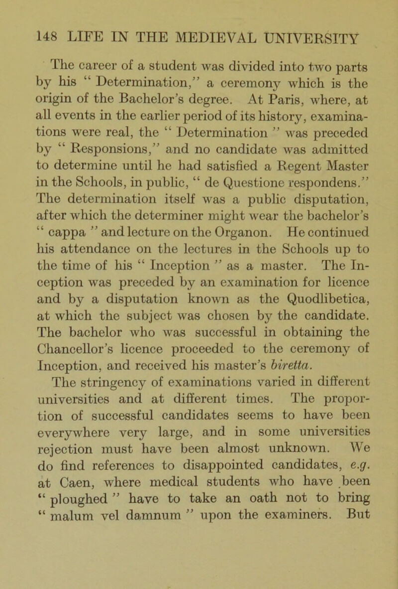 The career of a student was divided into two parts by his “ Determination,” a ceremony which is the origin of the Bachelor’s degree. At Paris, where, at all events in the earlier period of its history, examina- tions were real, the “ Determination ” was preceded by “ Responsions,” and no candidate was admitted to determine until he had satisfied a Regent Master in the Schools, in public, “ de Questione respondens.” The determination itself was a public disputation, after which the determiner might wear the bachelor’s “ cappa ” and lecture on the Organon. He continued his attendance on the lectures in the Schools up to the time of his “ Inception ” as a master. The In- ception was preceded by an examination for licence and by a disputation known as the Quodlibetica, at which the subject was chosen bj^ the candidate. The bachelor who was successful in obtaining the Chancellor’s licence proceeded to the ceremony of Inception, and received his master’s biretta. The stringency of examinations varied in different universities and at different times. The propor- tion of successful candidates seems to have been everywhere very large, and in some universities rejection must have been almost unknown. We do find references to disappointed candidates, e.g. at Caen, where medical students who have been “ ploughed ” have to take an oath not to bring “ malum vel damnum ” upon the examiners. But