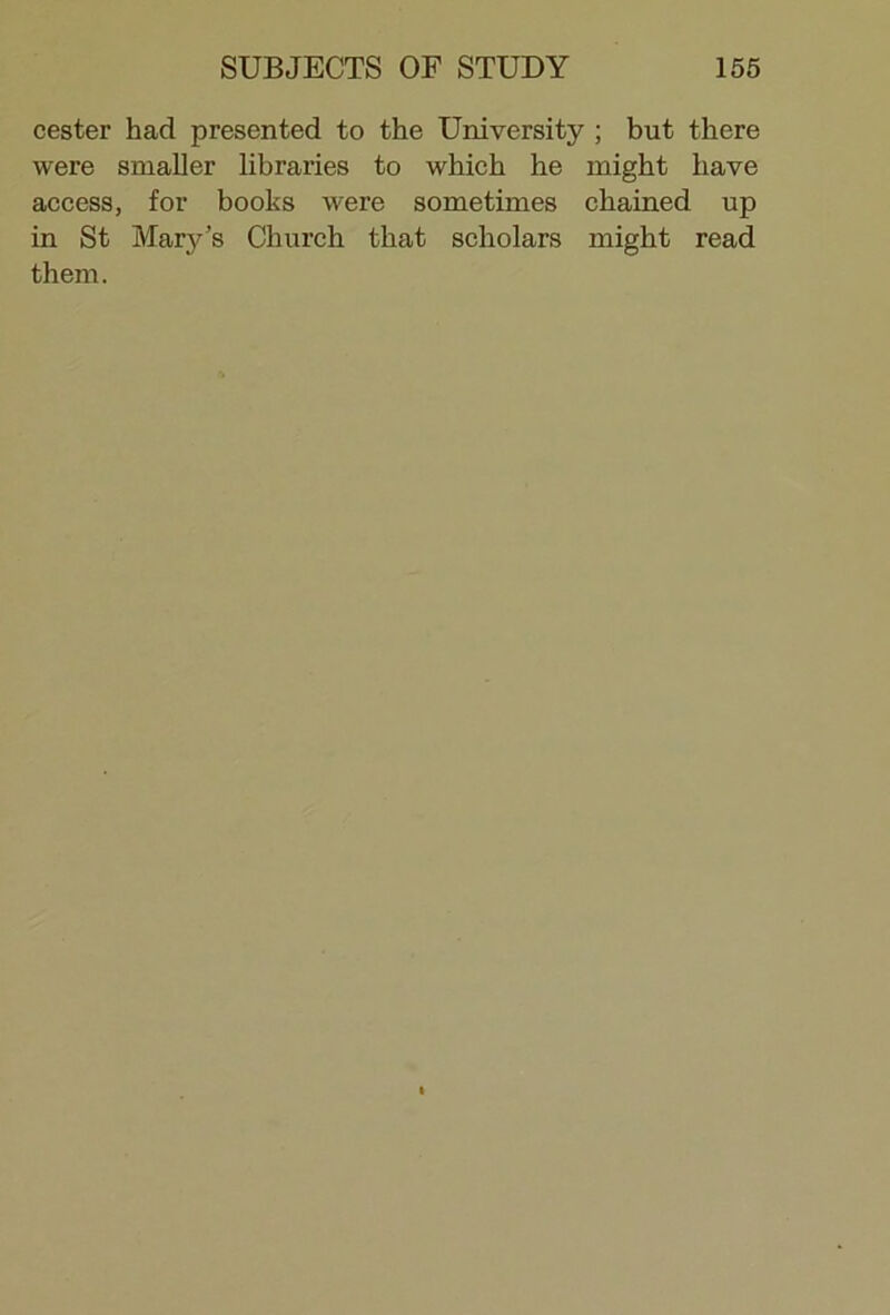 cester had presented to the University ; but there were smaller libraries to which he might have access, for books were sometimes chained up in St Mary’s Church that scholars might read them.