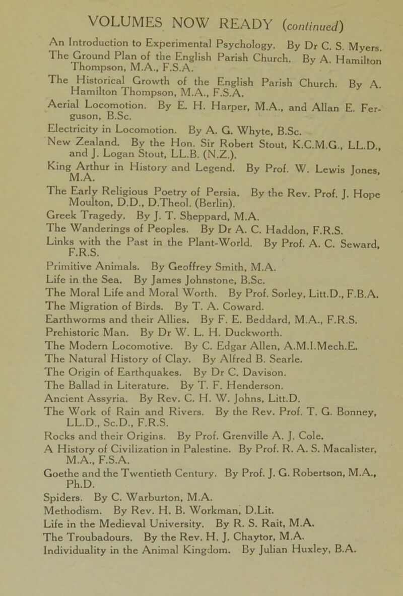 VOLUMES NOW READY (,continued) An Introduction to Experimental Psychology. By Dr C. S. Myers. The Ground Plan of the English Parish Church. By A. Hamilton 1 hompson, M.A., F.S.A. The Historical Growth of the English Parish Church. By A. Hamilton Thompson, M.A., F.S.A. Aerial Locomotion. By E. H. Harper, M.A., and Allan E. Fer- guson, B.Sc. Electricity in Locomotion. By A. G. Whyte, B.Sc. New Zealand. By the Hon. Sir Robert Stout, K.C.M.G., LL.D. and J. Logan Stout, LL.B. (N.Z.). King Arthur in History and Legend. By Prof. W. Lewis Jones M.A. The Early Religious Poetry of Persia. By the Rev. Prof. 1. Hope Moulton, D.D., D.Theol. (Berlin). Greek Tragedy. By J. T. Sheppard, M.A. The Wanderings of Peoples. By Dr A. C. Haddon, F.R.S. Links with the Past in the Plant-World. By Prof. A. C. Seward F.R.S. Primitive Animals. By Geoffrey Smith, M.A. Life in the Sea. By James Johnstone, B.Sc. The Moral Life and Moral Worth. By Prof. Sorley, Litt.D., F.B.A. The Migration of Birds. By T. A. Coward. Earthworms and their Allies. By F. E. Beddard, M.A., F.R.S. Prehistoric Man. By Dr W. L. H. Duckworth. The Modern Locomotive. By C. Edgar Allen, A.M.I.Mech.E. The Natural History of Clay. By Alfred B. Searle. The Origin of Earthquakes. By Dr C. Davison. The Ballad in Literature. By T. F. Henderson. Ancient Assyria. By Rev. C. H. W. Johns, Litt.D. The Work of Rain and Rivers. By the Rev. Prof. T. G. Bonney, LL.D., Sc.D., F.R.S. Rocks and their Origins. By Prof. Grenville A. J. Cole. A History of Civilization in Palestine. By Prof. R. A. S. Macalister, M.A., F.S.A. Goethe and the Twentieth Century. By Prof. J. G. Robertson, M.A., Ph.D. Spiders. By C. Warburton, M.A. Methodism. By Rev. H. B. Workman, D.Lit. Life in the Medieval University. By R. S. Rait, M.A. The Troubadours. By the Rev. H. J. Chaytor, M.A. Individuality in the Animal Kingdom. By Julian Huxley, B.A.