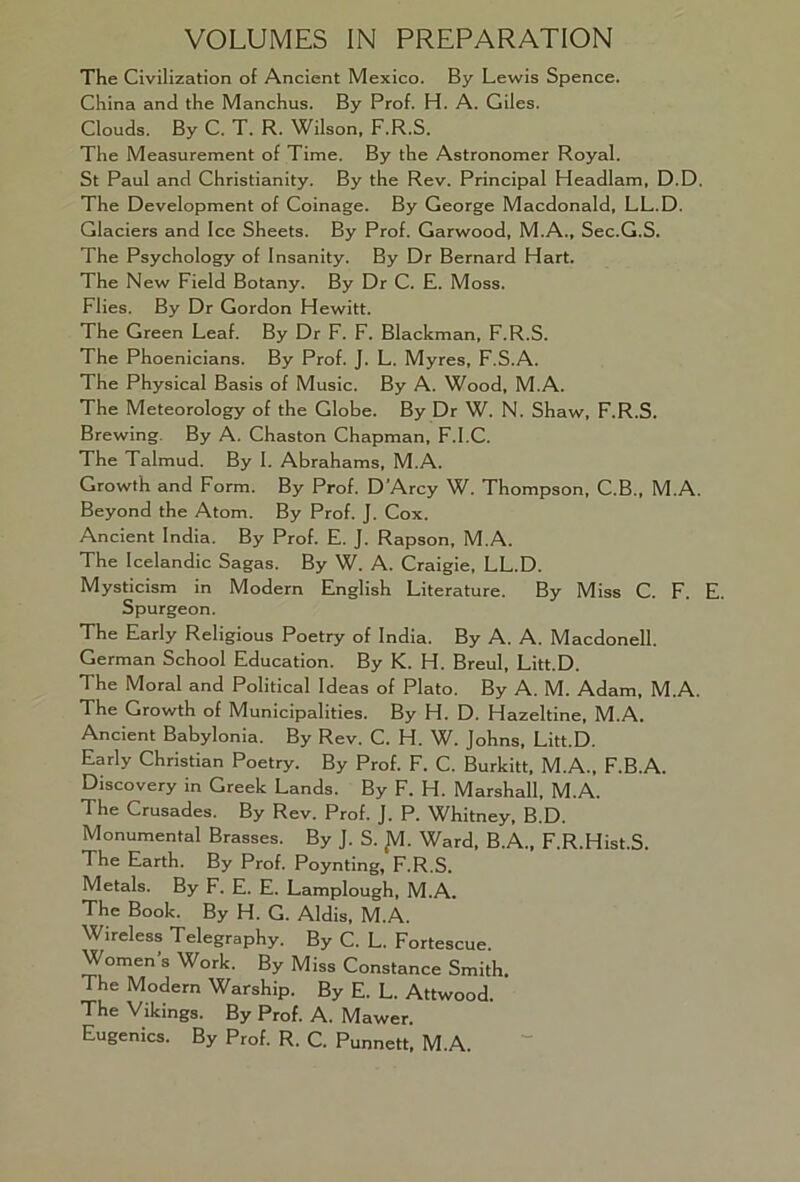 VOLUMES IN PREPARATION The Civilization of Ancient Mexico. By Lewis Spence. China and the Manchus. By Prof. H. A. Giles. Clouds. By C. T. R. Wilson, F.R.S. The Measurement of Time. By the Astronomer Royal. St Paul and Christianity. By the Rev. Principal Headlam, D.D. The Development of Coinage. By George Macdonald, LL.D. Glaciers and Ice Sheets. By Prof. Garwood, M.A., Sec.G.S. The Psychology of Insanity. By Dr Bernard Hart. The New Field Botany. By Dr C. E. Moss. Flies. By Dr Gordon Hewitt. The Green Leaf. By Dr F. F. Blackman, F.R.S. The Phoenicians. By Prof. J. L. Myres, F.S.A. The Physical Basis of Music. By A. Wood, M.A. The Meteorology of the Globe. By Dr W. N. Shaw, F.R.S. Brewing. By A. Chaston Chapman, F.I.C. The Talmud. By I. Abrahams, M.A. Growth and Form. By Prof. D’Arcy W. Thompson, C.B., M.A. Beyond the Atom. By Prof. J. Cox. Ancient India. By Prof. E. J. Rapson, M.A. The Icelandic Sagas. By W. A. Craigie, LL.D. Mysticism in Modern English Literature. By Miss C. F. Spurgeon. The Early Religious Poetry of India. By A. A. Macdonell. German School Education. By K. H. Breul, Litt.D. The Moral and Political Ideas of Plato. By A. M. Adam, M.A. The Growth of Municipalities. By H. D. Hazeltine, M.A. Ancient Babylonia. By Rev. C. H. VL Johns, Litt.D. Early Christian Poetry. By Prof. F. C. Burkitt, M.A., F.B.A. Discovery in Greek Lands. By F. H. Marshall, M.A. The Crusades. By Rev. Prof. J. P. Whitney, B.D. Monumental Brasses. By J. S. JV1. Ward, B.A., F.R.Hist.S. The Earth. By Prof. Poynting, F.R.S. Metals. By F. E. E. Lamplough, M.A. The Book. By H. G. Aldis, M.A. Wireless Telegraphy. By C. L. Fortescue. Women’s Work. By Miss Constance Smith. The Modern Warship. By E. L. Attwood. The Vikings. By Prof. A. Mawer. Eugenics. By Prof. R. C. Punnett, M.A