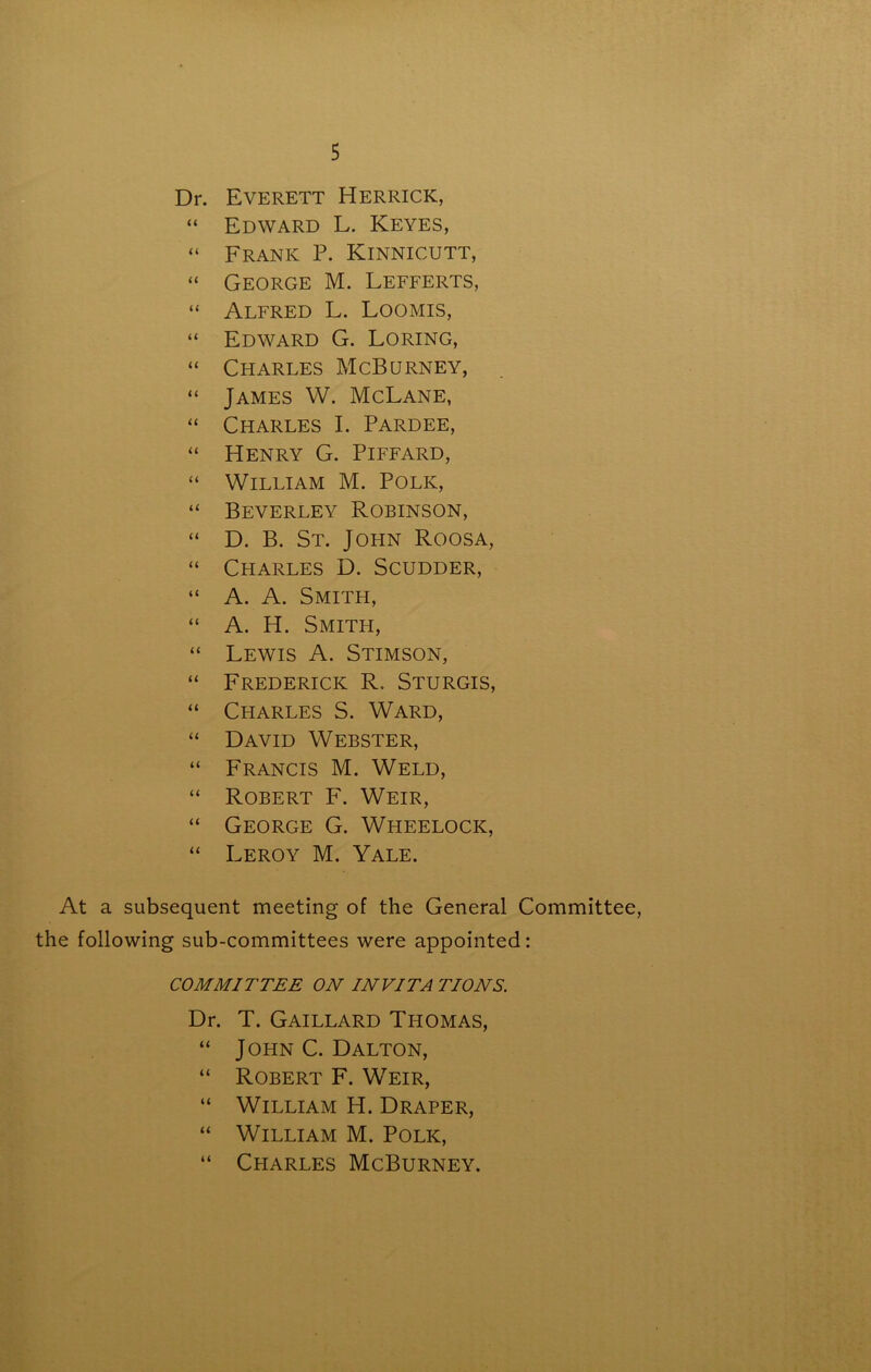 Dr. Everett Herrick, “ Edward L. Keyes, “ Frank P. Kinnicutt, “ George M. Lefferts, “ Alfred L. Loomis, “ Edward G. Loring, “ Charles McBurney, “ James W. McLane, “ Charles I. Pardee, “ Henry G. Piffard, “ William M. Polk, “ Beverley Robinson, “ D. B. St. John Roosa, “ Charles D. Scudder, “ A. A. Smith, “ A. H. Smith, “ Lewis A. Stimson, “ Frederick R. Sturgis, “ Charles S. Ward, “ David Webster, “ Francis M. Weld, “ Robert F. Weir, “ George G. Wheelock, “ Leroy M. Yale. At a subsequent meeting of the General Committee, the following sub-committees were appointed: COMMITTEE ON IN VITA TIONS. Dr. T. Gaillard Thomas, “ John C. Dalton, “ Robert F. Weir, “ William H. Draper, “ William M. Polk, “ Charles McBurney.