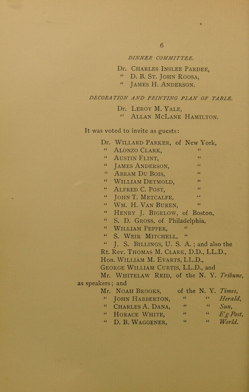 * 6 DINNER COMMITTEE. Dr. Charles Inslee Pardee, “ D. B. St. John Roosa, “ James H. Anderson. DECORATION AND PRINTING PLAN OF TABLE. Dr. Leroy M. Yale, “ Allan McLane Hamilton. It was voted to invite as guests: Dr. Willard Parker, of New York, “ Alonzo Clark, “ “ Austin Flint, “ “ James Anderson, “ “ Abram Du Bois, “ “ William Detmold, “ “ Alfred C. Post, “ “ John T. Metcalfe, “ “ Wm. H. Van Buren, “ “ Henry J. Bigelow, of Boston, “ S. D. Gross, of Philadelphia, “ William Pepper, “ “ S. Weir Mitchell, “ “ J. S. Billings, U. S. A. ; and also the Rt. Rev. Thomas M. Clark, D.D., LL.D., Hon. William M. Evarts, LL.D., George William Curtis, LL.D., and Mr. Whitelaw Reid, of the N. Y. Tribune, as speakers; and Mr. Noah Brooks, “ John Habberton, “ Charles A. Dana, “ Horace White, “ D. B. Waggener, of the N. Y. Times, “ “ Herald, “ “ Sun, “ “ E'gPost, “ “ World.