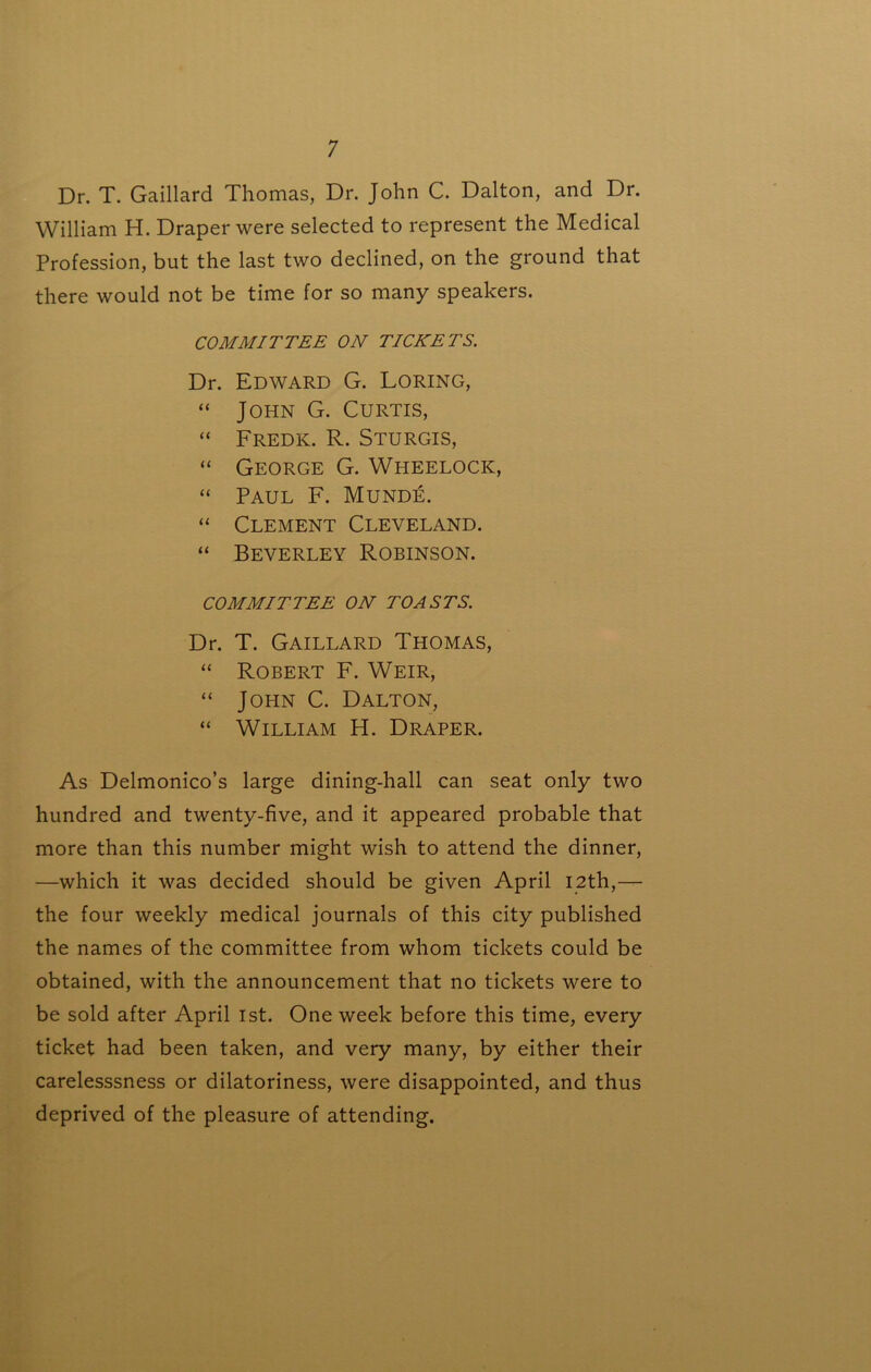 Dr. T. Gaillard Thomas, Dr. John C. Dalton, and Dr. William H. Draper were selected to represent the Medical Profession, but the last two declined, on the ground that there would not be time for so many speakers. COMMITTEE ON TICKETS. Dr. Edward G. Loring, “ John G. Curtis, “ Fredk. R. Sturgis, “ George G. Wheelock, “ Paul F. Mund:e. “ Clement Cleveland. “ Beverley Robinson. COMMITTEE ON TOASTS. Dr. T. Gaillard Thomas, “ Robert F. Weir, “ John C. Dalton, “ William H. Draper. As Delmonico’s large dining-hall can seat only two hundred and twenty-five, and it appeared probable that more than this number might wish to attend the dinner, —which it was decided should be given April I2th,— the four weekly medical journals of this city published the names of the committee from whom tickets could be obtained, with the announcement that no tickets were to be sold after April ist. One week before this time, every ticket had been taken, and very many, by either their carelesssness or dilatoriness, were disappointed, and thus deprived of the pleasure of attending.