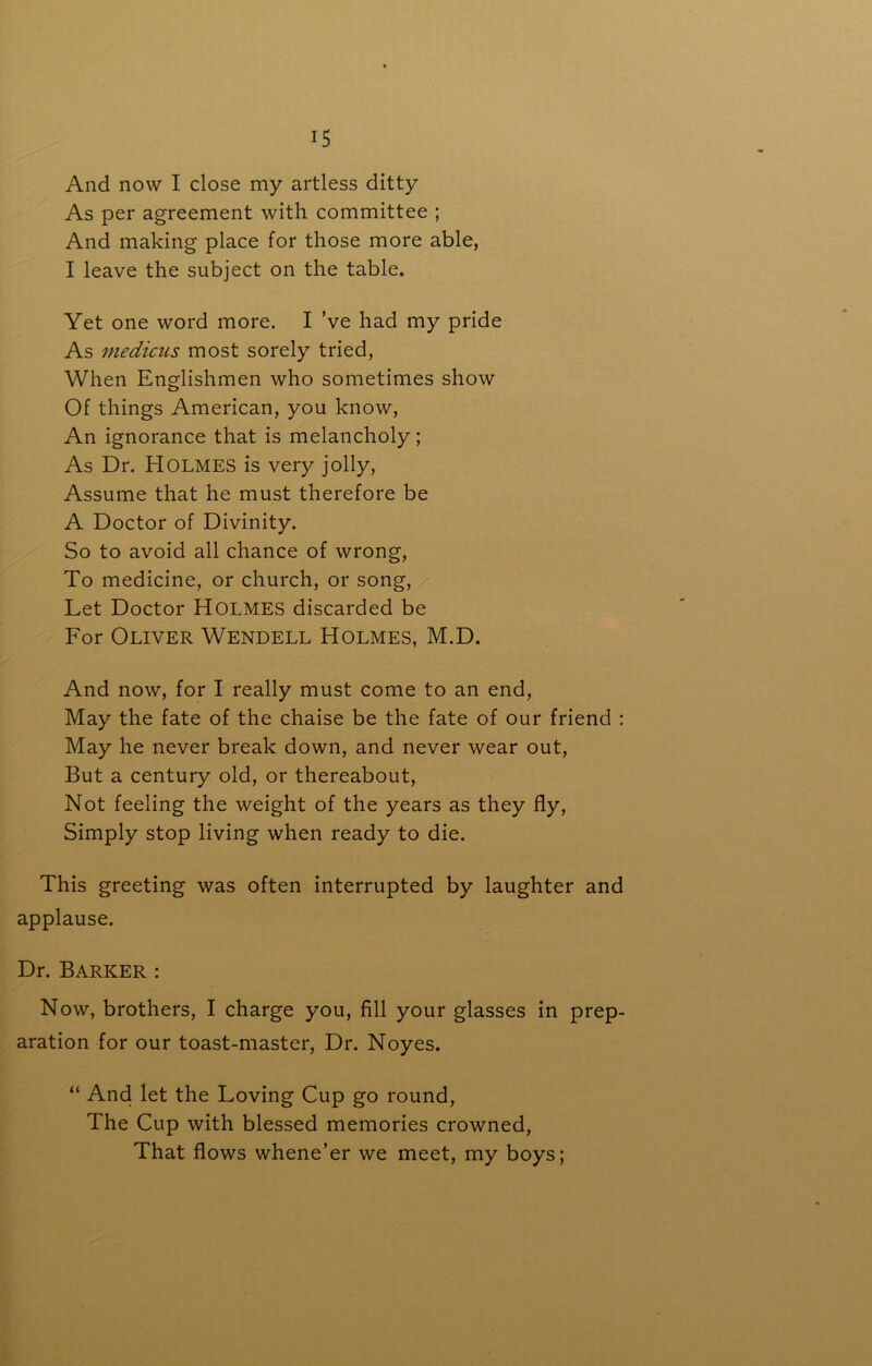 And now I close my artless ditty As per agreement with committee ; And making place for those more able, I leave the subject on the table. Yet one word more. I’ve had my pride As medicus most sorely tried, When Englishmen who sometimes show Of things American, you know. An ignorance that is melancholy; As Dr. Holmes is very jolly. Assume that he must therefore be A Doctor of Divinity. So to avoid all chance of wrong. To medicine, or church, or song. Let Doctor Holmes discarded be For Oliver Wendell Holmes, M.D. And now, for I really must come to an end. May the fate of the chaise be the fate of our friend ; May he never break down, and never wear out. But a century old, or thereabout. Not feeling the weight of the years as they fly. Simply stop living when ready to die. This greeting was often interrupted by laughter and applause. Dr. Barker : Now, brothers, I charge you, fill your glasses in prep- aration for our toast-master. Dr. Noyes. “ And let the Loving Cup go round. The Cup with blessed memories crowned, That flows whene’er we meet, my boys;