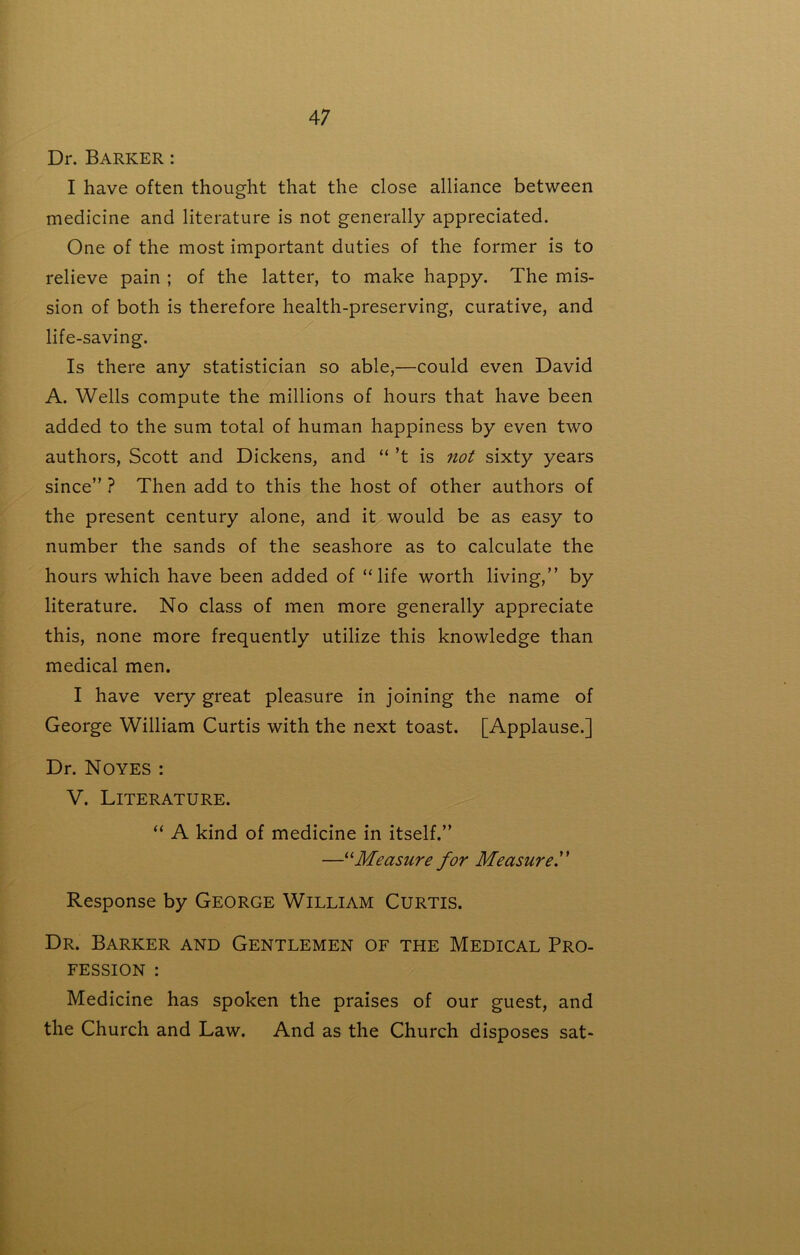 Dr. Barker : I have often thought that the close alliance between medicine and literature is not generally appreciated. One of the most important duties of the former is to relieve pain ; of the latter, to make happy. The mis- sion of both is therefore health-preserving, curative, and life-saving. Is there any statistician so able,—could even David A. Wells compute the millions of hours that have been added to the sum total of human happiness by even two authors, Scott and Dickens, and “’t is not sixty years since ? Then add to this the host of other authors of the present century alone, and it would be as easy to number the sands of the seashore as to calculate the hours which have been added of “life worth living,” by literature. No class of men more generally appreciate this, none more frequently utilize this knowledge than medical men. I have very great pleasure in joining the name of George William Curtis with the next toast. [Applause.] Dr. Noyes : V. Literature. “ A kind of medicine in itself. —Measure for Measure f Response by George William Curtis. Dr. Barker and Gentlemen of the Medical Pro- fession : Medicine has spoken the praises of our guest, and the Church and Law. And as the Church disposes sat-