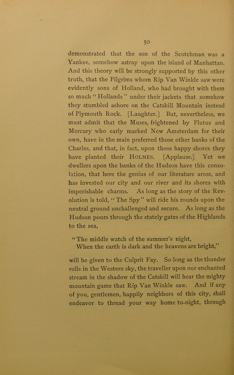 demonstrated that the son of the Scotchman was a Yankee, somehow astray upon the island of Manhattan. And this theory will be strongly supported by this other truth, that the Pilgrims whom Rip Van Winkle saw were evidently sons of Holland, who had brought with them so much “ Hollands ” under their jackets that somehow they stumbled ashore on the Catskill Mountain instead of Plymouth Rock. [Laughter.] But, nevertheless, we must admit that the Muses, frightened by Plutus and Mercury who early marked New Amsterdam for their own, have in the main preferred those other banks of the Charles, and that, in fact, upon those happy shores they have planted their HOLMES. [Applause.] Yet we dwellers upon the banks of the Hudson have this conso- lation, that here the genius of our literature arose, and has invested our city and our river and its shores with imperishable charms. As long as the story of the Rev- olution is told, “ The Spy” will ride his rounds upon the neutral ground unchallenged and secure. As long as the Hudson pours through the stately gates of the Highlands to the sea, “ The middle watch of the summer’s night, When the earth is dark and the heavens are bright,” will be given to the Culprit Fay. So long as the thunder rolls in the Western sky, the traveller upon our enchanted stream in the shadow of the Catskill will hear the mighty mountain game that Rip Van Winkle saw. And if any of you, gentlemen, happily neighbors of this city, shall endeavor to thread your way home to-night, through