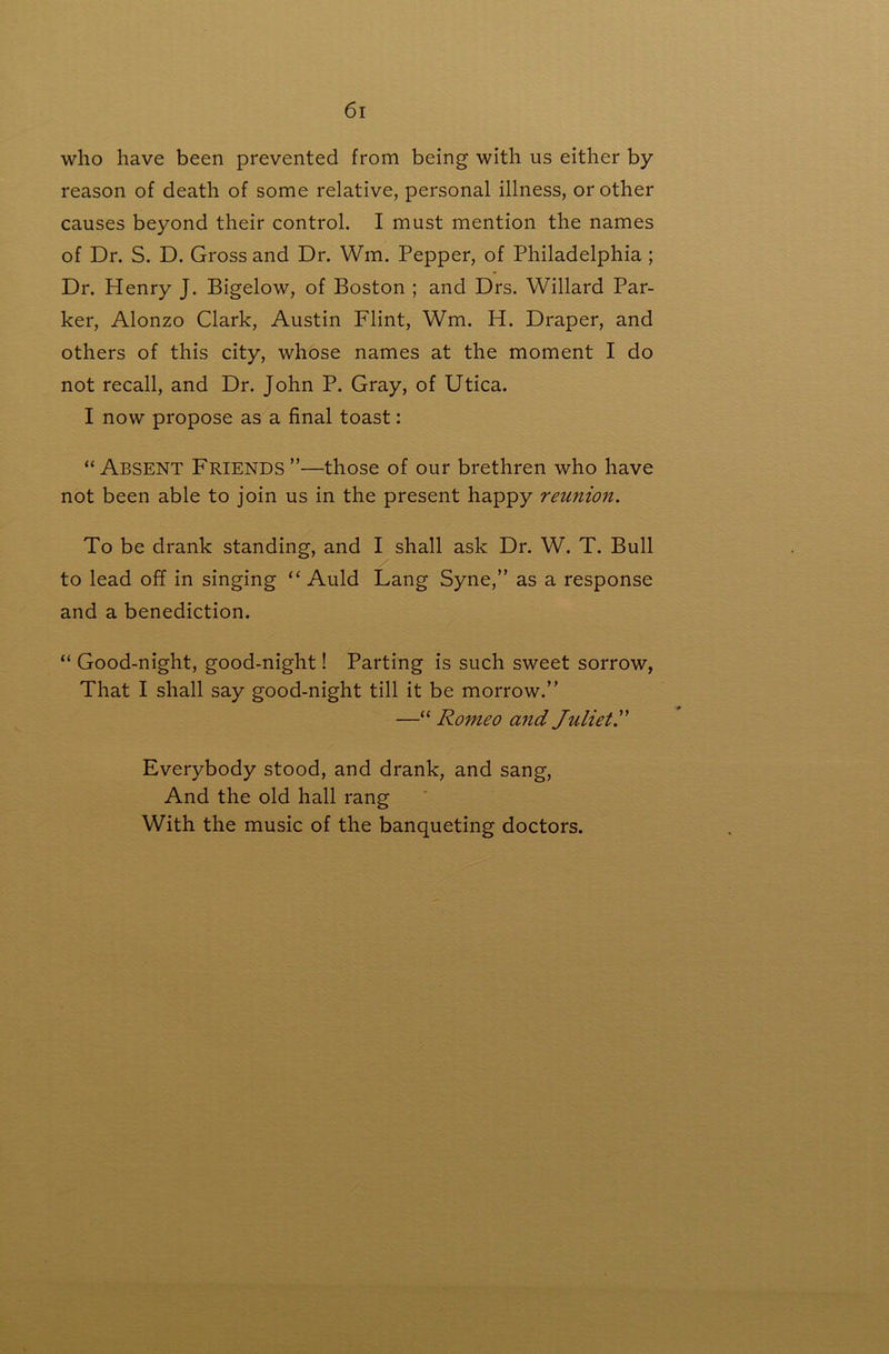 who have been prevented from being with us either by reason of death of some relative, personal illness, or other causes beyond their control. I must mention the names of Dr. S. D. Gross and Dr. Wm. Pepper, of Philadelphia; Dr. Henry J. Bigelow, of Boston ; and Drs. Willard Par- ker, Alonzo Clark, Austin Flint, Wm. H. Draper, and others of this city, whose names at the moment I do not recall, and Dr. John P. Gray, of Utica. I now propose as a final toast: “Absent Friends”—those of our brethren who have not been able to join us in the present happy reunion. To be drank standing, and I shall ask Dr. W. T. Bull to lead off in singing ‘‘ Auld Lang Syne,” as a response and a benediction. “ Good-night, good-night! Parting is such sweet sorrow, That I shall say good-night till it be morrow.” —“ Romeo and Juliet.^' Everybody stood, and drank, and sang. And the old hall rang With the music of the banqueting doctors.