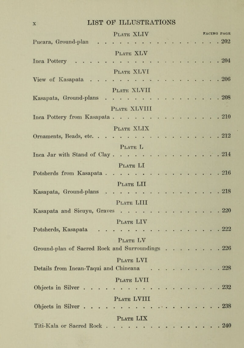 Plate XLIV facing page Pucara, Ground-plan 202 Plate XLY Inca Pottery 204 Plate XLYI Yiew of Kasapata 206 Plate XLYII Kasapata, Ground-plans 208 Plate XLYIII Inca Pottery from Kasapata 210 Plate XLIX Ornaments, Beads, etc 212 Plate L Inca Jar with Stand of Clay 214 Plate LI Potsherds from Kasapata 216 Plate LII Kasapata, Ground-plans 218 Plate LIII Kasapata and Sicuyu, Graves 220 Plate LIV Potsherds, Kasapata 222 Plate LV Ground-plan of Sacred Rock and Surroundings 226 Plate LVI Details from Incan-Taqui and Chincana 228 Plate LYII Objects in Silver 232 Plate LVIII Objects in Silver 238 Plate LIX Titi-Kala or Sacred Rock 240
