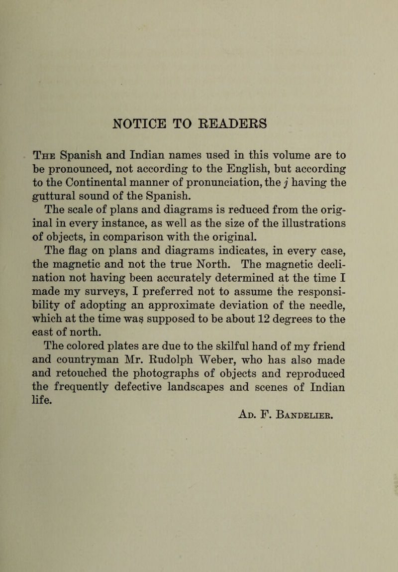 NOTICE TO READERS The Spanish and Indian names used in this volume are to he pronounced, not according to the English, but according to the Continental manner of pronunciation, the j having the guttural sound of the Spanish. The scale of plans and diagrams is reduced from the orig- inal in every instance, as well as the size of the illustrations of objects, in comparison with the original. The flag on plans and diagrams indicates, in every case, the magnetic and not the true North. The magnetic decli- nation not having been accurately determined at the time I made my surveys, I preferred not to assume the responsi- bility of adopting an approximate deviation of the needle, which at the time wa§ supposed to be about 12 degrees to the east of north. The colored plates are due to the skilful hand of my friend and countryman Mr. Rudolph Weber, who has also made and retouched the photographs of objects and reproduced the frequently defective landscapes and scenes of Indian life. Ad. F. Bandelier.