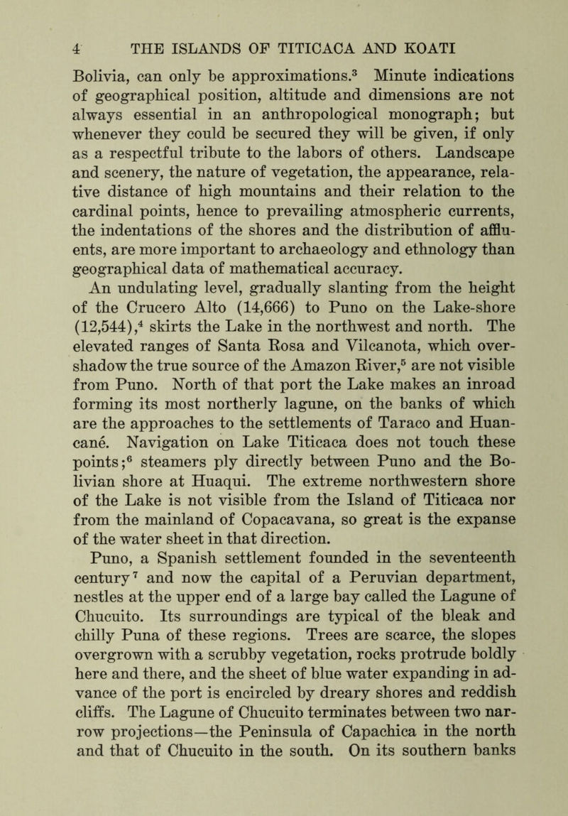 Bolivia, can only be approximations.3 Minute indications of geographical position, altitude and dimensions are not always essential in an anthropological monograph; but whenever they could be secured they will be given, if only as a respectful tribute to the labors of others. Landscape and scenery, the nature of vegetation, the appearance, rela- tive distance of high mountains and their relation to the cardinal points, hence to prevailing atmospheric currents, the indentations of the shores and the distribution of afflu- ents, are more important to archaeology and ethnology than geographical data of mathematical accuracy. An undulating level, gradually slanting from the height of the Crucero Alto (14,666) to Puno on the Lake-shore (12,544),4 skirts the Lake in the northwest and north. The elevated ranges of Santa Bosa and Vilcanota, which over- shadow the true source of the Amazon Biver,5 are not visible from Puno. North of that port the Lake makes an inroad forming its most northerly lagune, on the banks of which are the approaches to the settlements of Taraco and Huan- cane. Navigation on Lake Titicaca does not touch these points;6 steamers ply directly between Puno and the Bo- livian shore at Huaqui. The extreme northwestern shore of the Lake is not visible from the Island of Titicaca nor from the mainland of Copacavana, so great is the expanse of the water sheet in that direction. Puno, a Spanish settlement founded in the seventeenth century7 and now the capital of a Peruvian department, nestles at the upper end of a large bay called the Lagune of Chucuito. Its surroundings are typical of the bleak and chilly Puna of these regions. Trees are scarce, the slopes overgrown with a scrubby vegetation, rocks protrude boldly here and there, and the sheet of blue water expanding in ad- vance of the port is encircled by dreary shores and reddish cliffs. The Lagune of Chucuito terminates between two nar- row projections—the Peninsula of Capachica in the north and that of Chucuito in the south. On its southern banks