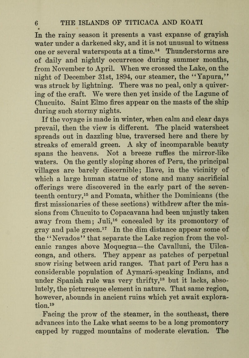 In the rainy season it presents a vast expanse of grayish water under a darkened sky, and it is not unusual to witness one or several waterspouts at a time.14 Thunderstorms are of daily and nightly occurrence during summer months, from November to April. When we crossed the Lake, on the night of December 31st, 1894, our steamer, the “Yapura,” was struck by lightning. There was no peal, only a quiver- ing of the craft. We were then yet inside of the Lagune of Chucuito. Saint Elmo fires appear on the masts of the ship during such stormy nights. If the voyage is made in winter, when calm and clear days prevail, then the view is different. The placid watersheet spreads out in dazzling blue, traversed here and there by streaks of emerald green. A sky of incomparable beauty spans the heavens. Not a breeze ruffles the mirror-like waters. On the gently sloping shores of Peru, the principal villages are barely discernible; Have, in the vicinity of which a large human statue of stone and many sacrificial offerings were discovered in the early part of the seven- teenth century,15 and Pomata, whither the Dominicans (the first missionaries of these sections) withdrew after the mis- sions from Chucuito to Copacavana had been unjustly taken away from them; Juli,16 concealed by its promontory of gray and pale green.17 In the dim distance appear some of the “Nevados” that separate the Lake region from the vol- canic ranges above Moquegua—the Cavalluni, the Uilca- conga, and others. They appear as patches of perpetual snow rising between arid ranges. That part of Peru has a considerable population of Aymara-speaking Indians, and under Spanish rule was very thrifty,18 but it lacks, abso- lutely, the picturesque element in nature. That same region, however, abounds in ancient ruins which yet await explora- tion.19 Facing the prow of the steamer, in the southeast, there advances into the Lake what seems to be a long promontory capped by rugged mountains of moderate elevation. The