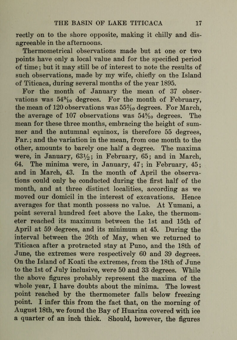 rectly on to the shore opposite, making it chilly and dis- agreeable in the afternoons. Thermometrical observations made but at one or two points have only a local value and for the specified period of time; but it may still be of interest to note the results of such observations, made by my wife, chiefly on the Island of Titicaca, during several months of the year 1895. For the month of January the mean of 37 obser- vations was 549io degrees. For the month of February, the mean of 120 observations was 55%o degrees. For March, the average of 107 observations was 54%0 degrees. The mean for these three months, embracing the height of sum- mer and the autumnal equinox, is therefore 55 degrees, Far.; and the variation in the mean, from one month to the other, amounts to barely one half a degree. The maxima were, in January, 63^; in February, 65; and in March, 64. The minima were, in January, 47; in February, 45; and in March, 43. In the month of April the observa- tions could only be conducted during the first half of the month, and at three distinct localities, according as we moved our domicil in the interest of excavations. Hence averages for that month possess no value. At Yumani, a point several hundred feet above the Lake, the thermom- eter reached its maximum between the 1st and 15th of April at 59 degrees, and its minimum at 45. During the interval between the 26th of May, when we returned to Titicaca after a protracted stay at Puno, and the 18th of June, the extremes were respectively 60 and 39 degrees. On the Island of Koati the extremes, from the 18th of June to the 1st of July inclusive, were 50 and 33 degrees. While the above figures probably represent the maxima of the whole year, I have doubts about the minima. The lowest point reached by the thermometer falls below freezing point. I infer this from the fact that, on the morning of August 18th, we found the Bay of Huarina covered with ice a quarter of an inch thick. Should, however, the figures