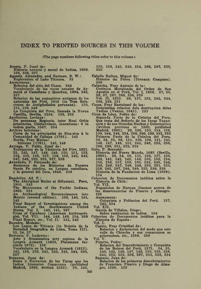 INDEX TO PRINTED SOURCES IN THIS VOLUME (The page numbers following titles refer to this volume.) Acosta, P. Josef de: Historia natural y moral de Indias, 1608. 156, 336, 337 Agassiz, Alexandre, and Garman, S. W.: Exploration of Lake Titicaca. 32 Anonymous: Relacion del sitio del Cuzco. 244 Vocabulario de las voces usuales de Ay- marfi al Castellano y Quechua, 1894, 242, 337 Relacion de las costumbres antiguas de los naturales del Piru, 1615 (in Tres Rela- ciones de Antigiiedades peruanas). 150, 151, 159, 248 La Conquista del Peru, llamada la Nueua Castilla, Sevilla, 1534. 129, 252 Apollonius, Levinus: De peruanae Regionis, inter Noui Orbis prouincias, Celeberrimae, inuentione: 8 in eadem gestis, 1567. 334 Archivo boliviano: Carta de los principales de Sica-sica a la Comunidad de Callapa (1781). 145 Borda, Fray Matias: Informe (1781). 145, 148 Arriaga, P. Pablo, Josef de: Extirpacion de la Ydolatria del Pirv, 1621. 25, 145, 147, 148, 149, 150, 151, 153, 154, 155, 156, 157, 158, 159, 242, 243, 247, 248, 250, 255, 337, 338 Avendano, P. Fernando de: Sermones de los Misterios de Nuestra Santa Fe catolica, en Lengua castellana, y la general del Inca, 1649. 338 Bandelier, Ad. F.: The Aboriginal Ruins at Sillustani. Peru, 1905. 243 The Montezuma of the Pueblo Indians, 1892. 331 An Archaeological Reconnoissance into Mexico (second edition). 139, 140, 141, 243 Final Report of Investigations among the Indians of the Southwestern United States, Yol. I. 140, 141, 287 Cross of Carabuco (American Anthropolo- gist, Yol. VI). 144, 148, 149, 154, 339 Final Report, etc., Vol. II. 241, 243 Basadre, Modesto: Los Lagos de Titicaca (in Boletin de la Sociedad Geografica de Lima, Tomo III). 23, 24, 27 Bertonio, P. Ludovico: Arte y Grammatica mvy copiosa de la Lengva Aymar& (1603, Platzmann fac- simile 1879). 136 Vocabulario en la Lengua Aymard (1612). 142, 156, 159, 241, 242, 243, 244, 333, 337 Betanzos, Juan de: Suma y Narracion de los Yncas que los Indios Llamaron Capaccuna (published Madrid, 1880, written 1550). 30, 145, 345 150, 158, 245, 249, 254, 286, 297, 332, 335 Cabello Balboa, Miguel de: Histoire du Perou (Ternaux Compans). 336 Calancha, Fray Antonio de la: Coronica Moralizada del Orden de San Agustin en el Peril, Yol. I, 1638. 27, 30, 36, 37, 287, 288, 336, 339 Vol. II, 1653. 26, 137, 155, 242, 244, 246, 249, 251 Casas, Fray Bartolome de las: Breuissima relacion dela destruycion delas Yndias (Venice, 1643). 133 Cieza de Leon, Pedro de: Segunda Parte de la Cronica del Peru, Que trata del Senorio de los Incas Yupan- quis y de sus Grandes Hechos y Gobernacion (written previous to 1560, published Madrid, 1880). 29, 136, 150, 154, 158, 159, 244, 246, 254, 256, 286, 288, 332, 333 Primera Parte de la Cronica del Peru. 29, 34, 35, 36, 131, 136, 139, 141, 142, 146, 147, 149, 151, 241, 243, 255, 256, 288, 289, 331, 332, 333 Cobo, P. Bernabe: Historia del Nuevo Mundo, 1683 (Sevilla, 1890). 29, 34, 56, 135, 136, 137, 139, 140, 141, 142, 143, 148, 150, 153, 154, 155, 156, 157, 159, 160, 242, 243, 244, 245, 246, 247, 248, 249, 250, 251, 255, 256, 285, 287, 288, 289, 335, 336, 338 Historia de la Fundacion de Lima (1639). 134 Coleccion de Documentos ineditos sobre la Historia de Chile: Vol. VII. Exposicion de Hernan Jimenez acerca de las desavenencias de Pizarro y Almagro. 135 Anonymous: Conquista y Poblacion del Peru. 137, 242, 334 Vol. XII. Garcia de Villalon, Diego: Sobre restitucion de indios. 134 Coleccion de Documentos ineditos para la Historia de Espana: Vol. I. Castro, Fray Cristobal de: Relacion y declaracion del modo que este valle de Chincha y sus comarcanos se gobernaban. etc., 1558. 256 Vol. V. Pizarro, Pedro: Relacion del Descubrimiento y Conquista de los Reinos del Peru, 1571. 34, 35, 140, 142, 146, 147, 149, 150, 153, 158, 241, 252, 255, 256, 287, 331, 333, 334 Samano, Juan de: Relacion de los primeros descubrimientos de Francisco Pizarro y Diego de Alma- gro, 1526. 129