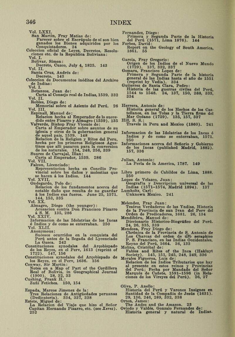 Vol. LXXI. San Martin, Fray Matias de: Parecer sobre el Escrupulo de si son bien ganados los Bienes adquiridos por los Conquistadores. 24 Coleccion oficial de Leyes, Decretos, Resolu- ciones etc. de la Republica Boliviana: Vol. I. Bolivar, Simon: Decreto, Cuzco, July 4, 1825. 143 Vol. II. Santa Cruz, Andres de: Decreto. 143 Coleccion de Documentos ineditos del Archivo de Indias: Vol. I. Betanzos, Juan de: Carta al Consejo real de Indias, 1539. 332 Vol. II. Robles, Diego de: Memorial sobre el Asiento del Peril. 26 Vol. III. Espinall, Manuel de: Relacion hecha al Emperador de lo succe- dido entre Pizarro y Almagro (1539). 135 Valverde, Bishop Fray Vicente de: Carta al Emperador sobre asuntos de su iglesia y otros de la gobernacion general de aquel pais, 1539. 148 Relacion de la Religion y Ritos del Peru, hecha por los primeros Religiosos Agus- tinos que alii pasaron para la conversion de los naturales. 154, 248, 256, 339 Suarez de Carvajal, Ilian: Carta al Emperador, 1539. 286 Vol. VII. Falcon, Licenciado: Representacion hecha en Concilio Pro- vincial sobre los danos y molestias que se hacen a los Indios. 144 Vol. XVII. Ondegardo, Polo de: Relacion de los fundamentos acerca del notable dano que resulta de no guardar a los Indios sus fueros. June 25, 1571. 144, 153, 335 Vol. XX. Almagro, Diego (the younger): Acusacion contra Don Francisco Pizarro a S. M. 135, 286 Vol. XXIV. Informacion de las Idolatrias de los Incas 6 Indios y de como se enterraban. 250 Vol. XLII. Anonymous: Sucesos ocurridos en la conquista del Peru antes de la llegada del Lycenciado La Gasca. 242 Constituciones synodales del Argobispado de los Reyes, en el Perv, 1613 (reprint of 1722). 147, 156 Constituciones synodales del Argobispado de los Reyes, en el Perv, 1636. 156 Conway, Sir Martin: Notes on a Map of Part of the Cordillera Real of Bolivia, in Geographical Journal (1900). 28, 32, 33 Cushing, Frank H.: Zuni Fetiches. 150, 154 Espada, Marcos Jimenez de la: Tres Relaciones de Antigiiedades peruanas (Dedicatoria). 334, 337, 338 Estete, Miguel de: La Relacion del Viaje que hizo el Senor Capitan Hernando Pizarro, etc. (seeXerez). 252 Fernandez, Diego: Primera y Segunda Parte de la Historia del Peru (1571, Lima 1876). 144 Forbes, David: Report on the Geology of South America, 1861. 55 Garcia, Fray Gregorio: Origen de los Indios de el Nuevo Mundo (1729). 137, 332, 337 Gomara, Francisco Lopez de: Primera y Segunda Parte de la historia general de las Indias hasta el ano de 1551 (reprint by Vedia). 334 Gutierrez de Santa Clara, Pedro: Historia de las guerras civiles del Peril, 1544 to 1548. 24, 137, 150, 288, 333, 334 Herrera, Antonio de: Historia general de los Hechos de los Cas- tellanos, en las Tolas y la Tierra firme del Mar Oceano (1729). 135, 157, 337 Hill, S. S.: Travels in Peru and Mexico (1860). 241 Informacion de las Idolatrias de los Incas e Indios y de como se enterraban, 1571. 250 Informaciones acerca del Senorio y Gobierno de los Incas (published Madrid, 1882). 157, 336 Julian, Antonio: La Perla de la America, 1787. 149 Libro primero de Cabildos de Lima, 1888. 250 Lopez de Velazco, Juan: Geografia y Descripcion universal de las Indias (1571-1574, Madrid 1894). 137 Lumholtz, Carl: Unknown Mexico. 241 Melendez, Fray Juan: Tesoros Verdaderos de las Yndias, Historia de la Provincia de san Ivan del Perv del Orden de Predicadores, 1681. 26, 134 Mendiburu, Manuel de: Diccionario Historico-Biogr&fico del Peril. 24, 26, 335, 339 Mendoza, Fray Diego de: Chrdnica de la Provincia de S. Antonio de Los Charcas del orden de uro seraphico P. S. Francisco, en las Indias Occidentales, Reyno del Peru, 1664. 36, 133 Molina, Cristobal de: Fables and Rites of the Inca (Hakluyt Society). 145, 151, 245, 248, 249, 336 Morales Figueroa, Luis de: Relacion de los Indios Tributaries que hay al presente en estos reinos y Provincias del Peru; Fecha por Mandado del Senor Marques de Canete, 1591—1596 (in Rela- ciones de los Vireyes del Peril). 26, 27 Oliva, P. Anello: Historia del Peril y Varones Insignes en Santidad de la Compania de Jesus (1631). 29, 136, 246, 289, 332, 338 Orton, James: The Andes and the Amazon. 23 Oviedo y Valdes, Gonzalo Fernandez de: Historia general y natural de Indias.