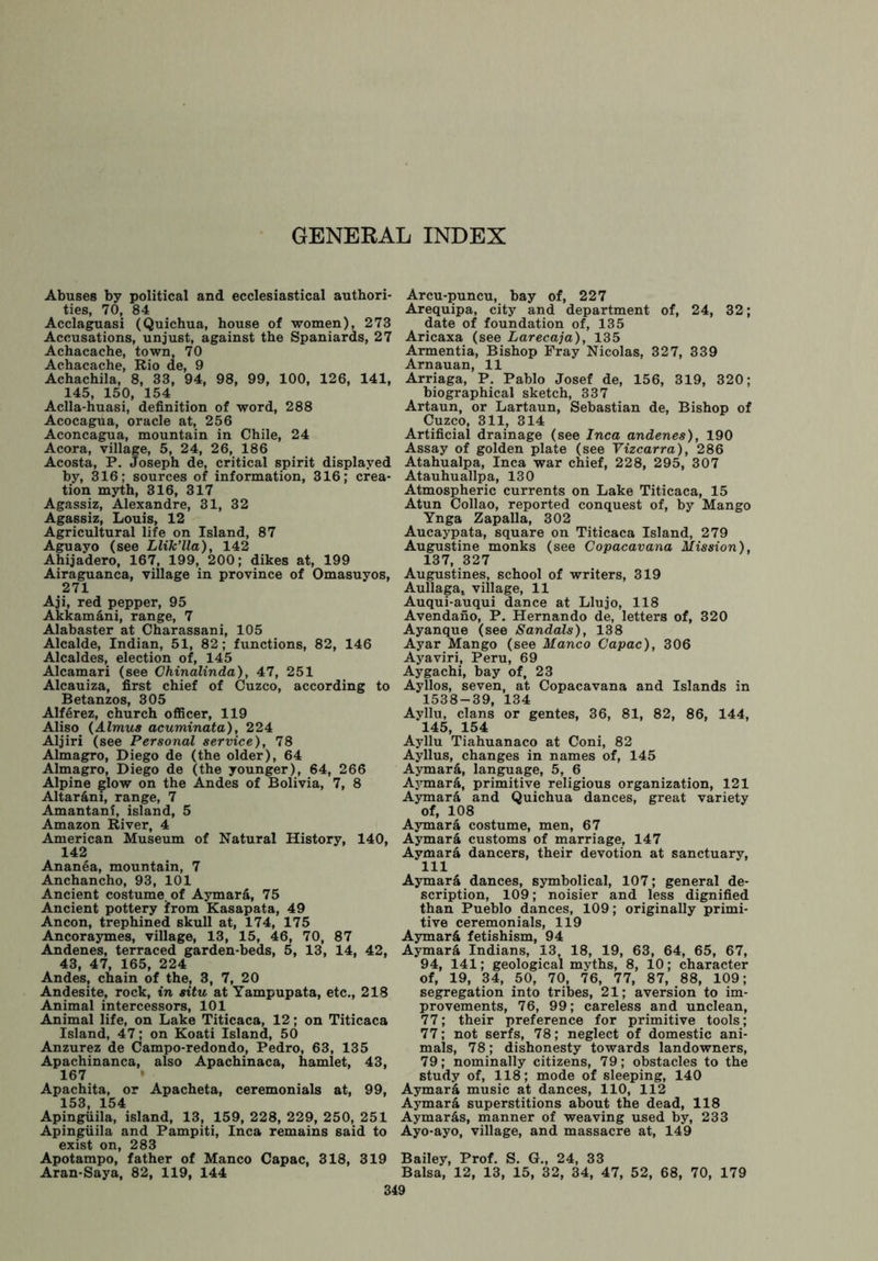 GENERAL INDEX Abuses by political and ecclesiastical authori- ties, 70, 84 Acclaguasi (Quichua, house of women), 273 Accusations, unjust, against the Spaniards, 27 Achacache, town, 70 Achacache, Rio de, 9 Achachila, 8, 33, 94, 98, 99, 100, 126, 141, 145, 150, 154 Aclla-huasi, definition of word, 288 Acocagua, oracle at, 256 Aconcagua, mountain in Chile, 24 Acora, village, 5, 24, 26, 186 Acosta, P. Joseph de, critical spirit displayed by, 316; sources of information, 316; crea- tion myth, 316, 317 Agassiz, Alexandre, 31, 32 Agassiz, Louis, 12 Agricultural life on Island, 87 Aguayo (see Llik’lla), 142 Ahijadero, 167, 199, 200; dikes at, 199 Airaguanca, village in province of Omasuyos, 271 Aji, red pepper, 95 Akkam&ni, range, 7 Alabaster at Charassani, 105 Alcalde, Indian, 51, 82; functions, 82, 146 Alcaldes, election of, 145 Alcamari (see Chinalinda), 47, 251 Alcauiza, first chief of Cuzco, according to Betanzos, 305 Alferez, church officer, 119 Aliso (Almus acuminata), 224 Aljiri (see Personal service), 78 Almagro, Diego de (the older), 64 Almagro, Diego de (the younger), 64, 266 Alpine glow on the Andes of Bolivia, 7, 8 Altarani, range, 7 Amantani, island, 5 Amazon River, 4 American Museum of Natural History, 140, 142 Ananea, mountain, 7 Anchancho, 93, 101 Ancient costume, of Aymar&, 75 Ancient pottery from Kasapata, 49 Ancon, trephined skull at, 174, 175 Ancoraymes, village, 13, 15, 46, 70, 87 Andenes, terraced garden-beds, 5, 13, 14, 42, 43, 47, 165, 224 Andes, chain of the, 3, 7, 20 Andesite, rock, in situ at Yampupata, etc., 218 Animal intercessors, 101 Animal life, on Lake Titicaca, 12; on Titicaca Island, 47; on Koati Island, 50 Anzurez de Campo-redondo, Pedro, 63, 135 Apachinanca, also Apachinaca, hamlet, 43, 167 Apachita, or Apacheta, ceremonials at, 99, 153, 154 Apingiiila, island, 13, 159, 228, 229, 250, 251 Apingiiila and Pampiti, Inca remains said to exist on, 283 Apotampo, father of Manco Capac, 318, 319 Aran-Saya, 82, 119, 144 Arcu-puncu, bay of, 227 Arequipa, city and department of, 24, 32; date of foundation of, 135 Aricaxa (see Larecaja), 135 Armentia, Bishop Fray Nicolas, 327, 339 Arnauan, 11 Arriaga, P. Pablo Josef de, 156, 319, 320; biographical sketch, 337 Artaun, or Lartaun, Sebastian de, Bishop of Cuzco, 311, 314 Artificial drainage (see Inca andenes), 190 Assay of golden plate (see Vizcarra), 286 Atahualpa, Inca war chief, 228, 295, 307 Atauhuallpa, 130 Atmospheric currents on Lake Titicaca, 15 Atun Collao, reported conquest of, by Mango Ynga Zapalla, 302 Aucaypata, square on Titicaca Island, 279 Augustine monks (see Copacavana Mission), 137, 327 Augustines, school of writers, 319 Aullaga, village, 11 Auqui-auqui dance at Llujo, 118 Avendano, P. Hernando de, letters of, 320 Ayanque (see Sandals), 138 Ayar Mango (see Manco Capac), 306 Ayaviri, Peru, 69 Aygachi, bay of, 23 Ayllos, seven, at Copacavana and Islands in 1538-39, 134 Ayllu, clans or gentes, 36, 81, 82, 86, 144, 145, 154 Ayllu Tiahuanaco at Coni, 82 Ayllus, changes in names of, 145 Aymar&, language, 5, 6 Aymar&, primitive religious organization, 121 Aymard and Quichua dances, great variety of, 108 Aymara costume, men, 67 Aymar& customs of marriage, 147 Aymara dancers, their devotion at sanctuary, 111 Aymard dances, symbolical, 107; general de- scription, 109; noisier and less dignified than Pueblo dances, 109; originally primi- tive ceremonials, 119 Aymar& fetishism, 94 Aymar& Indians, 13, 18, 19, 63, 64, 65, 67, 94, 141; geological myths, 8, 10; character of, 19, 34, 50, 70, 76, 77, 87, 88, 109; segregation into tribes, 21; aversion to im- provements, 76, 99; careless and unclean, 77; their preference for primitive tools; 77; not serfs, 78; neglect of domestic ani- mals, 78; dishonesty towards landowners, 79; nominally citizens, 79; obstacles to the study of, 118; mode of sleeping, 140 Aymard music at dances, 110, 112 Aymara superstitions about the dead, 118 Aymar&s, manner of weaving used by, 233 Ayo-ayo, village, and massacre at, 149 Bailey, Prof. S. G., 24, 33 Balsa, 12, 13, 15, 32, 34, 47, 52, 68, 70, 179
