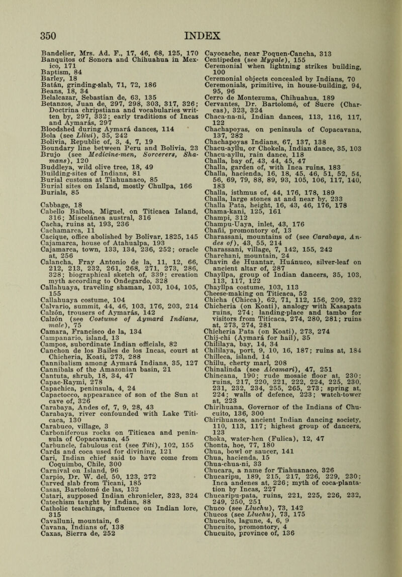 Bandelier, Mrs. Ad. F., 17, 46, 68, 125, 170 Banquitos of Sonora and Chihuahua in Mex- ico, 171 Baptism, 84 Barley, 18 Batan, grinding-slab, 71, 72, 186 Beans, 18, 34 Belalcazar, Sebastian de, 63, 135 Betanzos, Juan de, 297, 298, 303, 317, 326; Doctrina chripstiana and vocabularies ■writ- ten by, 297, 332; early traditions of Incas and Aymaras, 297 Bloodshed during Aymar& dances, 114 Bola (see Lliui), 35, 242 Bolivia, Republic of, 3, 4, 7, 19 Boundary line between Peru and Bolivia, 23 Brujo (see Medicine-men, Sorcerers, Sha- mans), 120 Buddleya, wild olive tree, 18, 49 Building-sites of Indians, 81 Burial customs at Tiahuanaco, 85 Burial sites on Island, mostly Chullpa, 166 Burials, 85 Cabbage, 18 Cabello Balboa, Miguel, on Titicaca Island, 316; Miscelanea austral, 316 Cacha, ruins at, 193, 236 Cachamarca, 11 Cacique, office abolished by Bolivar, 1825, 145 Cajamarca, house of Atahualpa, 193 Cajamarca, town, 133, 134, 236, 252; oracle at, 256 Calancha, Frav Antonio de la, 11, 12, 66, 212, 213, 232, 261, 268, 271, 273, 286, 328; biographical sketch of, 339; creation myth according to Ondegardo, 328 Callahuaya, traveling shaman, 103, 104, 105, 155 Callahuaya costume, 104 Calvario, summit, 44, 46, 103, 176, 203, 214 Calzon, trousers of Aymaras, 142 Calzon (see Costume of Aymara Indians, male), 75 Camara, Francisco de la, 134 Campanario, island, 13 Campos, subordinate Indian officials, 82 Canchon de los Bailes de los Incas, court at Chicheria, Koati, 273, 288 Cannibalism among Aymara Indians, 35, 127 Cannibals of the Amazonian basin, 21 Cantuta, shrub, 18, 34, 47 Capac-Raymi, 278 Capachica, peninsula, 4, 24 Capactocco, appearance of son of the Sun at cave of, 326 Carabaya, Andes of, 7, 9, 28, 43 Carabaya, river confounded with Lake Titi- caca, 130 Carabuco, village, 3 Carboniferous rocks on Titicaca and penin- sula of Copacavana, 45 Carbuncle, fabulous cat (see Titi), 102, 155 Cards and coca used for divining, 121 Cari, Indian chief said to have come from Coquimbo, Chile, 300 Carnival on Island, 96 Carpio, Dr. W. del, 50, 123, 272 Carved slab from Ticani, 185 Casas, Bartolome de las, 132 Catari, supposed Indian chronicler, 323, 324 Catechism taught by Indian, 88 Catholic teachings, influence on Indian lore, 315 Cavalluni, mountain, 6 Cavana, Indians of, 138 Caxas, Sierra de, 252 Cayocache, near Poquen-Cancha, 313 Centipedes (see My gale), 155 Ceremonial when lightning strikes building, 100 Ceremonial objects concealed by Indians, 70 Ceremonials, primitive, in house-building, 94, 95, 96 Cerro de Montezuma, Chihuahua, 189 Cervantes, Dr. Bartolome, of Sucre (Char- cas), 323, 324 Chaca-na-ni, Indian dances, 113, 116, 117, 122 Chachapoyas, on peninsula of Copacavana, 137, 282 Chachapoyas Indians, 67, 137, 138 Chacu-ayllu, or Chokela, Indian dance, 35, 103 Chacu-ayllu, rain dance, 118 Challa, bay of, 43, 44, 45, 47 Challa, garden of, with Inca ruins, 183 Challa, hacienda, 16, 18, 45, 46, 51, 52, 54, 56, 69, 79, 88, 89, 93, 105, 106, 117, 140, 183 Challa, isthmus of, 44, 176, 178, 189 Challa, large stones at and near by, 233 Challa Pata, height, 16, 43, 46, 176, 178 Chama-kani, 125, 161 Champi, 312 Champu-Uaya, inlet, 43, 176 Chani, promontory of, 13 Charassani, mountains of (see Carabaya, An- des of), 43, 55, 214 Charassani, village, 7, 142, 155, 242 Charchani, mountain, 24 Chavin de Huantar, Huanuco, silver-leaf on ancient altar of, 287 Chayllpa, group of Indian dancers, 35, 103, 113, 117, 122 Chayllpa costume, 103, 113 Cheese-making on Titicaca, 52 Chicha (Chicca), 62, 71, 112, 156, 209, 232 Chicheria (on Koati), analogy with Kasapata ruins, 274; landing-place and tambo for visitors from Titicaca, 274, 280, 281; ruins at, 273, 274, 281 Chicheria Pata (on Koati), 273, 274 Chij-chi (Aymara for hail), 35 Chililaya, bay, 14, 34 Chililaya, port, 9, 10, 16, 187; ruins at, 184 Chilleca, island, 14 Chillu, cherty marl, 208 Chinalinda (see Alcamari), 47, 251 Chincana, 190; rude mosaic floor at, 230; ruins, 217, 220, 221, 222, 224, 225, 230, 231, 232, 234, 255, 265, 273; spring at, 224; walls of defence, 223; watch-tower at, 223 Chirihuana, Governor of the Indians of Chu- cuito, 136, 300 Chirihuanos, ancient Indian dancing society, 110, 113, 117; highest group of dancers, 123 Choka, water-hen (Fulica), 12, 47 Chonta, hoe, 77, 180 Chua, bowl or saucer, 141 Chua, hacienda, 15 Chua-chua-ni, 33 Chucara, a name for Tiahuanaco, 326 Chucaripu, 189, 215, 217, 226, 229, 230; Inca andenes at, 226; myth of coca-planta- tion by Incas, 227 Chucaripu-pata, ruins, 221, 225, 226, 232, 249, 250, 251 Chuco (see Lluchu), 73, 142 Chucos (see Lluchu), 73, 175 Chucuito, lagune, 4, 6, 9 Chucuito, promontory, 4 Chucuito, province of, 136