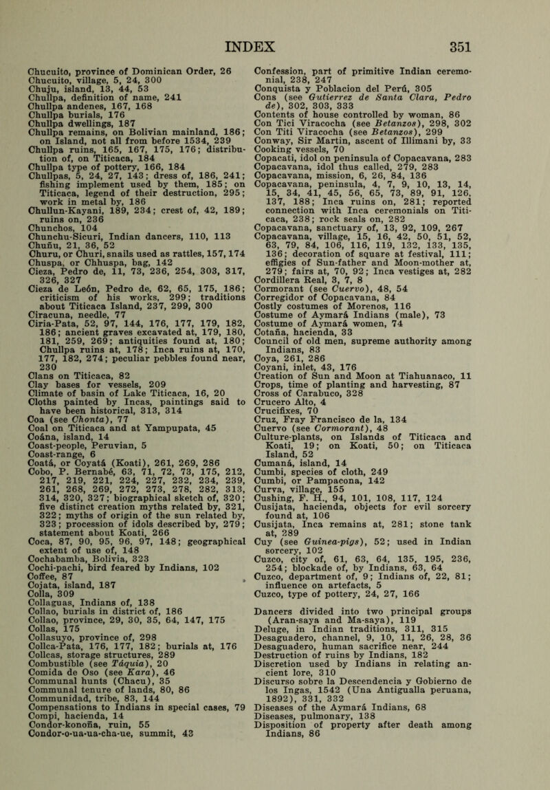 Chucuito, province of Dominican Order, 26 Chucuito, village, 5, 24, 300 Chuju, island, 13, 44, 53 Chullpa, definition of name, 241 Chullpa andenes, 167, 168 Chullpa burials, 176 Chullpa dwellings, 187 Chullpa remains, on Bolivian mainland, 186; on Island, not all from before 1534, 239 Chullpa ruins, 165, 167, 175, 176; distribu- tion of, on Titicaca, 184 Chullpa type of pottery, 166, 184 Chullpas, 5, 24, 27, 143; dress of, 186, 241; fishing implement used by them, 185; on Titicaca, legend of their destruction, 295; work in metal by, 186 Chullun-Kayani, 189, 234; crest of, 42, 189; ruins on, 236 Chunchos, 104 Chunchu-Sicuri, Indian dancers, 110, 113 Chunu, 21, 36, 52 Churu, or Churi, snails used as rattles, 157,174 Chuspa, or Chhuspa, bag, 142 Cieza, Pedro de, 11, 73, 236, 254, 303, 317, 326, 327 Cieza de Le6n, Pedro de, 62, 65, 175, 186; criticism of his works, 299; traditions about Titicaca Island, 237, 299, 300 Ciracuna, needle, 77 Ciria-Pata, 52, 97, 144, 176, 177, 179, 182, 186; ancient graves excavated at, 179, 180, 181, 259, 269; antiquities found at, 180; Chullpa ruins at, 178; Inca ruins at, 170, 177, 182, 274; peculiar pebbles found near, 230 Clans on Titicaca, 82 Clay bases for vessels, 209 Climate of basin of Lake Titicaca, 16, 20 Cloths painted by Incas, paintings said have been historical, 313, 314 Coa (see Chonta), 77 Coal on Titicaca and at Yampupata, 45 Coana, island, 14 Coast-people, Peruvian, 5 Coast-range, 6 Coata, or Coyat& (Koati), 261, 269, 286 Cobo, P. Bernabe, 63, 71, 72, 73, 175, 212, 217, 219, 221, 224, 227, 232, 234, 239, 261, 268, 269, 272, 273, 278, 282, 313, 314, 320, 327; biographical sketch of, 320; five distinct creation myths related by, 321, 322; myths of origin of the sun related by, 323; procession of idols described by, 279; statement about Koati, 266 Coca, 87, 90, 95, 96, 97, 148; geographical extent of use of, 148 Cochabamba, Bolivia, 323 Cochi-pachi, bird feared by Indians, 102 Coffee, 87 Cojata, island, 187 Colla, 309 Collaguas, Indians of, 138 Collao, burials in district of, 186 Collao, province, 29, 30, 35, 64, 147, 175 Collas, 175 Collasuyo, province of, 298 Collca-Pata, 176, 177, 182; burials at, 176 Collcas, storage structures, 289 Combustible (see Taquia), 20 Comida de Oso (see Kara), 46 Communal hunts (Chacu), 35 Communal tenure of lands, 80, 86 Communidad, tribe, 83, 144 Compensations to Indians in special cases, 79 Compi, hacienda, 14 Condor-konona, ruin, 55 Condor-o-ua-ua-cha-ue, summit, 43 Confession, part of primitive Indian ceremo- nial, 238, 247 Conquista y Poblacion del Perfi, 305 Cons (see Gutierrez de Santa Clara, Pedro de), 302, 303, 333 Contents of house controlled by woman, 86 Con Tici Yiracocha (see Betanzos), 298, 302 Con Titi Viracocha (see Betanzos), 299 Conway, Sir Martin, ascent of Illimani by, 33 Cooking vessels, 70 Copacati, idol on peninsula of Copacavana, 283 Copacavana, idol thus called, 279, 283 Copacavana, mission, 6, 26, 84, 136 Copacavana, peninsula, 4, 7, 9, 10, 13, 14, 15, 34, 41, 45, 56, 65, 73, 89, 91, 126, 137, 188; Inca ruins on, 281; reported connection with Inca ceremonials on Titi- caca, 238; rock seals on, 282 Copacavana, sanctuary of, 13, 92, 109, 267 Copacavana, village, 15, 16, 42, 50, 51, 52, 63, 79, 84, 106, 116, 119, 132, 133, 135, 136; decoration of square at festival, 111; effigies of Sun-father and Moon-mother at, 279; fairs at, 70, 92; Inca vestiges at, 282 Cordillera Real, 3, 7, 8 Cormorant (see Cuervo), 48, 54 Corregidor of Copacavana, 84 Costly costumes of Morenos, 116 Costume of Aymara Indians (male), 73 Costume of Aymara women, 74 Cotana, hacienda, 33 Council of old men, supreme authority among Indians, 83 Coya, 261, 286 Coyani, inlet, 43, 176 Creation of Sun and Moon at Tiahuanaco, 11 Crops, time of planting and harvesting, 87 Cross of Carabuco, 328 to Crucero Alto, 4 Crucifixes, 70 Cruz, Fray Francisco de la, 134 Cuervo (see Cormorant), 48 Culture-plants, on Islands of Titicaca and Koati, 19; on Koati, 50; on Titicaca Island, 52 Cumana, island, 14 Cumbi, species of cloth, 249 Cumbi, or Pampacona, 142 Curva, village, 155 Cushing, F. H., 94, 101, 108, 117, 124 Cusijata, hacienda, objects for evil sorcery found at, 106 Cusijata, Inca remains at, 281; stone tank at, 289 Cuy (see Guinea-pigs), 52; used in Indian sorcery, 102 Cuzco, city of, 61, 63, 64, 135, 195, 236, 254; blockade of, by Indians, 63, 64 Cuzco, department of, 9; Indians of, 22, 81; influence on artefacts, 5 Cuzco, type of pottery, 24, 27, 166 Dancers divided into two principal groups (Aran-saya and Ma-saya), 119 Deluge, in Indian traditions, 311, 315 Desaguadero, channel, 9, 10, 11, 26, 28, 36 Desaguadero, human sacrifice near, 244 Destruction of ruins by Indians, 182 Discretion used by Indians in relating an- cient lore, 310 Discurso sobre la Descendencia y Gobierno de los Ingas, 1542 (Una Antigualla peruana, 1892), 331, 332 Diseases of the Aymara Indians, 68 Diseases, pulmonary, 138 Disposition of property after death among Indians, 86