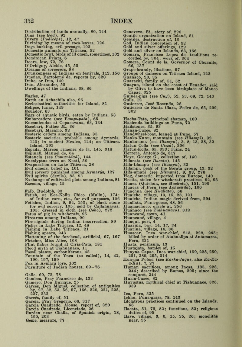 Distribution of lands annually, 80, 144 Dius (see God), 92 Divers (Podiceps), 12, 47 Divining by means of coca-leaves, 126 Dogs barking, evil presage, 102 Domestic animals on Titicaca, 52 Domestic fowl, birds of ill omen, sometimes, 102 Dominican Friars, 6 Doors, low, 72, 76 D’Orbigny, Alcide, 45, 55 Dreams of sorcerers, 98 Drunkenness of Indians on festivals, 112, 156 Duenas, Bartolome de, reports by, 320 Duho, or Duo, 140 Dun, Alexander, 55 Dwellings of the Indians, 68, 86 Eagles, 47 Earth an Achachila also, 96 Ecclesiastical authorities for Island, 81 Eclipse, lunar, 149 Ecuador, 63 Eggs of aquatic birds, eaten by Indians, 53 Embarcadero (see Yampupata), 65 Encomiendas at Copacavana, 63, 134 Escobari, Father M., 36 Escobari, Macario, 32 Esoteric orders among Indians, 35 Esoteric societies, probable among Aymards, 123; in ancient Mexico, 124; on Titicaca Island, 293 Espada, Marcos Jimenez de la, 145, 318 Espinall, Manuel de, 64 Estancia (see Comunidad), 144 Eucalyptus trees on Koati, 50 Evaporation on Lake Titicaca, 28 Evil omens, belief in, 101 Evil sorcery punished among Aymar&s, 127 Evil spirits (devils), 85, 93 Exchange of cultivated plots among Indians, 81 Ezcoma, village, 15 Falb, Rudolph, 33 Fetish, at Kea-Kollu Chico (Mullu), 174; of Indian corn, etc., for evil purposes, 106 Fetishes, Indian, 9, 94, 153; of black stone for evil sorcery, 105; sold by Callahuayas, 105; dressed in cloth (see Gobo), 272 Fetus of pig in witchcraft, 95 Firearms among Indians, 90 Fire-signals during Indian insurrection, 89 Fishes in Lake Titicaca, 12, 48 Fishing in Lake Titicaca, 21 Fishing spears, 243 Flattening of the forehead, artificial, 67, 167 Fletcher, Miss Alice, 108 Flint flakes found at Ciria-Pata, 181 Flood myth at Tiahuanaco, 11 Fossil plants, carboniferous, 45 Fountain of the Ynca (so called), 14, 42, 190, 197, 199 Fox in Aymara lore, 102 Furniture of Indian houses, 69-76 Gallo, 69, 72, 78 Gamboa, Fray Francisco de, 133 Gamero, Don Enrique, 25 Garces, Don Miguel, collection of antiquities by, 27, 32, 53, 56, 57, 166, 220, 221, 225, 227, 232 Garces, family of, 51 Garcia, Fray Gregorio, 66, 317 Garcia Cuadrado, Alonso, report of, 320 Garcia Cuadrado, Licenciado, 26 Garden near Challa, of Spanish origin, 18, 190, 203 Geme, measure, 77 Genoveva, St., story of, 296 Gentile organization on Island, 81 Gentiles, destruction of, 10 God, Indian conception of, 92 Gold and silver offerings, 129 Gold and silver on Islands, 63, 166 Gomara, Francisco Lopez de, traditions re- corded by, 304; work of, 304 Gomera, Count de la, Governor of Chucuito, 66, 137 Grape-brandy, libations, 97 Groups of dancers on Titicaca Island, 122 GuanacOj 20, 35 Guarachi, family of, 51, 52 Guayan, island on the coast of Ecuador, said by Oliva to have been birthplace of Manco Capac, 325 Guinea-pigs (see Cuy), 52, 53, 69, 72, 140 Gulls, 12 Gutierrez, Jose Rosendo, 28 Gutierrez de Santa Clara, Pedro de, 65, 299, 302 Hacha-Tata, principal shaman, 160 Hacienda buildings on Puna, 72 Hailstones, 35, 93 Hanan-Cuzco, 82 Handwheel-boat, loaned at Puno, 57 Hanko-Kunu, mountain (see Hilampi), 32 Hanko-uma (see Illampu), 3, 8, 13, 28, 32 Hatun Colla (see Cieza), 306 Hatun-Kolla, 65, 333; ruins, 24 Herrera, Antonio de, 317 Heye, George G., collection of, 140 Hilacata (see Ilacata), 145 Hila-Llampu (see Illampu), 32 Hilampi, peak of the Sorata group, 13, 32 Hila-umani (see Illimani), 8, 33, 276 Hog, domestic, imported from Europe, 140 Hostia, stolen for witchcraft practices, 92, 93 Huaca (Quichua, see Machula), 151, 190 Huacas of Peru (see Achachila), 100 Huachua (see Huallata), 56 Huaicho, village, 13, 15, 28, 121 Huaicho, Indian magic derived from, 294 Huallata, Puna-goose, 48, 56 Huamachuco, oracle at, 256 Hu&naco (see Tiahuanaco), 312 Huancane, town, 41 Huancane, village, 4 Huaqui, port, 4 Huarina, bay, 14, 17, 34 Huarina, village, 16, 36 Huascar, Inca war-chief, 213, 228, 295; killed by order of Atahuallpa at Antamarca, Peru, 331 Huata, peninsula, 13 Huatajata, hamlet of, 15 Huayna Capac, Inca war-chief, 159, 228, 250, 251, 289, 295, 314 Huayna Potosi (see Karka-Jaque, also Ka-Ka- a-Ka), 7, 27 Human sacrifices, among Incas, 185, 228, 244; described by Ramos, 205; since the conquest, 244 Hurin-Cuzco, 82 Huyustus, mythical chief at Tiahuanaco, 326, 339 lea, Peru, 325 Ichhu, Puna-grass, 78, 143 Idolatrous practices continued on the Islands, 66 Ilacata, 51, 79, 82; functions, 82; religious duties of, 95 Have, village, 3, 6, 15, 25, 26; monoliths near, 25