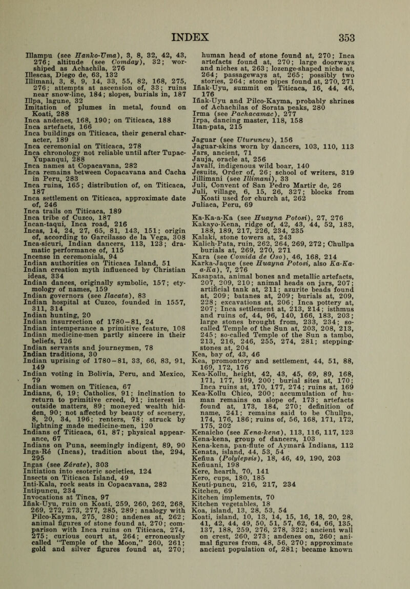 Illampu (see Hanko-TJma), 3, 8, 32, 42, 43, 276; altitude (see Comday), 32; wor- shiped as Achachila, 276 Illescas, Diego de, 63, 132 Illimani, 3, 8, 9, 14, 33, 55, 82, 168, 275, 276; attempts at ascension of, 33; ruins near snow-line, 184; slopes, burials in, 187 Illpa, lagune, 32 Imitation of plumes in metal, found on Koati, 288 Inca andenes, 168, 190; on Titicaca, 188 Inca artefacts, 166 Inca buildings on Titicaca, their general char- acter, 189 Inca ceremonial on Titicaca, 278 Inca chronology not reliable until after Tupac- Yupanqui, 288 Inca names at Copacavana, 282 Inca remains between Copacavana and Cacha in Peru, 283 Inca ruins, 165; distribution of, on Titicaca, 187 Inca settlement on Titicaca, approximate date of, 246 Inca trails on Titicaca, 189 Inca tribe of Cuzco, 187 Incan-taqui, Inca road, 216 Incas, 14, 24, 27, 65, 81, 143, 151; origin of, according to Garcilasso de la Yega, 308 Inca-sicuri, Indian dancers, 113, 123; dra- matic performance of, 115 Incense in ceremonials, 94 Indian authorities on Titicaca Island, 51 Indian creation myth influenced by Christian ideas, 334 Indian dances, originally symbolic, 157; ety- mology of names, 159 Indian governors (see Ilacata), 83 Indian hospital at Cuzco, founded in 1557, 311, 314 Indian hunting, 20 Indian insurrection of 1780 — 81, 24 Indian intemperance a primitive feature, 108 Indian medicine-men partly sincere in their beliefs, 126 Indian servants and journeymen, 78 Indian traditions, 30 Indian uprising of 1780-81, 33, 66, 83, 91, 149 Indian voting in Bolivia, Peru, and Mexico, 79 Indian women on Titicaca, 67 Indians, 6, 19; Catholics, 91; inclination to return to primitive creed, 91; interest in outside matters, 89; moneyed wealth hid- den, 90; not affected by beauty of scenery, 8, 20, 34, 196; renters, 78; struck by lightning made medicine-men, 120 Indians of Titicaca, 61, 87; physical appear- ance, 67 Indians on Puna, seemingly indigent, 89, 90 Inga-Re (Incas), tradition about the, 294, 295 Ingas (see Zdrate), 303 Initiation into esoteric societies, 124 Insects on Titicaca Island, 49 Inti-Kala, rock seats in Copacavana, 282 Intipuncu, 234 Invocations at Tinea, 97 Inak-Uyu, ruin on Koati, 259, 260, 262, 268, 269, 272, 273, 277, 285, 289; analogy with Pilco-Kayma, 275, 280; andenes at, 262; animal figures of stone found at, 270; com- parison with Inca ruins on Titicaca, 274, 275; curious court at, 264; erroneously called “Temple of the Moon,” 260, 261; gold and silver figures found at, 270, human head of stone found at, 270; Inca artefacts found at, 270; large doorways and niches at, 263; lozenge-shaped niche at, 264; passageways at, 265; possibly two stories, 264; stone pipes found at, 270, 271 Inak-Uyu, summit on Titicaca, 16, 44, 46, 176 Inak-Uyu and Pilco-Kayma, probably shrines of Achachilas of Sorata peaks, 280 Irma (see Pachacamac), 277 Irpa, dancing master, 118, 158 Itan-pata, 215 Jaguar (see TJturuncu), 156 Jaguar-skins worn by dancers, 103, 110, 113 Jars, ancient, 71 Jauja, oracle at, 256 Javali, indigenous wild boar, 140 Jesuits, Order of, 26; school of writers, 319 Jillimani (see Illimani), 33 Juli, Convent of San Pedro Martir de, 26 Juli, village, 6, 15, 26, 327; blocks from Koati used for church at, 262 Juliaca, Peru, 69 Ka-Ka-a-Ka (see Huayna Potosi), 27, 276 Kakayo-Kena, ridge of, 42, 43, 44, 52, 183, 188, 189, 217, 226, 234, 235 Kalaki, stone towers at, 243 Kalich-Pata, ruin, 262, 264, 269, 272; Chullpa burials at, 269, 270, 271 Kara (see Comida de Oso), 46, 168, 214 Karka-Jaque (see Huayna Potosi, also Ka-Ka- a-Ka), 7, 276 Kasapata, animal bones and metallic artefacts, 207, 209, 210; animal heads on jars, 207; artificial tank at, 211; azurite beads found at, 209; batanes at, 209; burials at, 209, 228; excavations at, 206; Inca pottery at, 207; Inca settlement at, 213, 214; isthmus and ruins of, 44, 96, 140, 166, 183, 203; large stones brought from, 233, 234; so- called Temple of the Sun at, 203, 208, 213, 245; so-called Temple of the Sun a tambo, 213, 216, 246, 255, 274, 281; stepping- stones at, 204 Kea, bay of, 43, 46 Kea, promontory and settlement, 44, 51, 88, 169, 172, 176 Kea-Kollu, height, 42, 43, 45, 69, 89, 168, 171, 177, 199, 200; burial sites at, 170; Inca ruins at, 170, 177, 274; ruins at, 169 Kea-Kollu Chico, 200; accumulation of hu- man remains on slope of, 173; artefacts found at, 173, 184, 270; definition of name, 241; remains said to be Chullpa, 174, 176, 186; ruins of, 56, 168, 171, 172, 175, 202 Kenaicho (see Kena-kena), 113, 116, 117, 123 Kena-kena, group of dancers, 103 Kena-kena, pan-flute of Aymara Indians, 112 Kenata, island, 44, 53, 54 Kenua (Polylepsis), 18, 46, 49, 190, 203 Kenuani, 198 Kere, hearth, 70, 141 Kero, cups, 180, 185 Keuti-puncu, 216, 217, 234 Kitchen, 69 Kitchen implements, 70 Kitchen vegetables, 18 Koa, island, 13, 28, 53, 54 Koati, island, 10, 13, 14, 15, 16, 18, 20, 28, 41, 42, 44, 49, 50, 51, 57, 62, 64, 66, 135, 137, 188, 259, 276, 278, 322; ancient wall on crest, 260, 273; andenes on, 260; ani- mal figures from, 48, 56, 270; approximate ancient population of, 281; became known