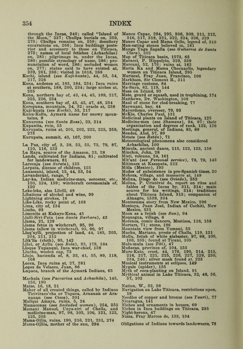through the Incas, 240; called “Island of the Moon,’’ 237; Chullpa burials on, 259, 275; Chullpa remains on, 259; desultory excavations on, 266; Inca buildings poste- rior and accessory to those on Titicaca, 275; names of local fetishes (Achachilas) on, 285; pilgrimage to, under the Incas, 280; possible etymology of name, 286; pro- nunciation of word, 286; secluded women on, 277; statue said to have existed at, 239, 261, 266; visited in 1618, 268 Kochi, island (see Kuji-huata), 44, 53, 54, 217, 226 Kona, andenes at, 183, 184, 234; Inca ruins at southern, 188, 200, 234; large niches at, 235 Kona, northern bay of, 43, 44, 45, 189, 217, 225, 226, 234 Kona, southern bay of, 43, 45, 47, 48, 234 Koropuna, mountain, 24, 32; oracle at, 256 Kuji-huata (see Kochi), 53, 217 Kunu-Kollu, Aymard name for snowy ipoun- tains, 9 Kunurona (see Santa Rosa), 23, 214 Kupanita, ruin, 55 Kurupata, ruins at, 201, 202, 222, 225, 259, 273 Kurupata, summit, 43, 167, 200 La Paz, city of, 3, 28, 52, 55, 73, 79, 87, 110, 116, 132 La Raya, source of the Amazon, 23, 28 Lands, cultivated for Indians, 81; cultivated for landowners, 81 Larecaja (see Sorata), 135 Larpata, disease of children, 125 Lauassani, island, 13, 44, 53, 54 Lavanderani, range, 7 Lay-ka, Indian medicine-man, sorcerer, etc., 120, 124, 159; witchcraft ceremonials of, 120 Leke-leke, also Lliclli, 48 Libations of alcohol and wine, 99 Lightning strokes, 16 Like-Like, rocky point of, 168 Lima, city of, 134 Limbo, 93 Limonite at Kakayo-Kena, 45 Llalli-Sivi-Pata (see Santa Barbara), 43 Llama, 21, 129 Llama fetus in witchcraft, 95, 96 Llama tallow in witchcraft, 95, 96, 97 Llaq'aylli, projection of land, 44, 183, 203, 204, 211, 212 Llik'lla (cloth), 95, 142 Lliui, or Ayllu (see Bola), 35, 179, 184 Lloque Yupanqui, Inca war-chief, 138 Lluchu, woolen cap, 73 Llujo, hacienda of, 8, 33, 41, 55, 89, 118, 168 Locca, Inca ruins at, 27, 281 Lopez de Velasco, Juan, 66 Lupaca, branch of the Aymara Indians, 65 Machula (see Paccarina and Achachila), 145, 150, 190 Maize, 16, 18, 21 Maker of all created things, called by Indians Ticiviraco’cha or Tupaca, Arnauan or Ara- nauan (see Cieza), 301 Mallqui Amaya, ruins, 5, 24 Mamaconas (see Secluded women), 254, 255 Mamani Manuel, Unya-siri of Challa, and medicine-man, 97, 98, 105, 106, 121, 122, 125, 205 Mama-Ojlia, ruins, 190, 216, 221, 231, 274 Mama-Ojllia, mother of the sun, 294 Manco Capac, 294, 295, 306, 309, 311, 312, 316, 317, 318, 321, 322, 324, 326, 329 Manco Capac and Mama Ocllo, legend of, 310 Man-eating stones believed in, 181 Mango Ynga Zapalla (see Gutierrez de Santa Clara), 302 Map of Titicaca basin, 1573, 65 Maracci, P. Hippolyto, 329, 339 Marcuni, 52, 176; ruins at, 182 Maria Ka and Mama Chocuayllo, legendary women on Titicaca Island, 295 Mariscal, Fray Juan, Francisco, 106 Markham, Sir Clement R., 311 Marriage customs, 84 Ma-Saya, 82, 119, 144 Mass on Island, 93 Mate, gourd or squash, used in trephining, 174 Matthews, Dr. Washington, 108 Maul of stone for clod-breaking, 77 Maynuani, bay, 44 Mayordomo, overseer, 79, 93 McKie, Charles Paul, 131 Medicinal plants on Island of Titicaca, 125 Medicine-men (see Shamans), 94, 97; their organization and degrees of rank, 122, 126 Meetings, general, of Indians, 83, 89 Mendez, Abel, 57, 89 Metate (see Batan), 71 Meteorological phenomena also considered Achachilas, 100 Mimula, ancient dance, 115, 122, 123, 158 Minchm, John, 28 Misti, volcano, 24, 161 Mit'ani (see Personal service), 78, 79, 143 Mitimaes at Kasapata, 212 Mitla (Mexico), 193 Modes of subsistence in pre-Spanish times, 20 Mohoza, village, and massacre at, 149 Molina, Diego de (see Oviedo), 252 Molina, P. Cristoval de, report on rites and fables of the Incas by, 311, 314; main source for his writings, 314; traditions about Titicaca Island, 315; companion of Almagro, 1539, 334 Montezuma story from New Mexico, 296 Montoya, Juan Jose, Indian of Cochiti, New Mexico, 331 Moon as a fetish (see Sun), 94 Moquegua, village, 6 Morenos, comic dancers, Mestizos, 116, 158 Mortars, 71; stone, 186 Mountain view from Yumani, 55 Muchu, Mariano, preste of Challa, 119, 121 Mullu, fetish of white alabaster, 97, 98, 100, 103, 105; found at Ticani, 105 Mulu-mulu (see Titi), 47 Munecas, province of, 104, 155 Muro-Kato, crest, 44, 176, 190, 214, 215, 216, 217, 221, 225, 226, 227, 229, 230, 234, 246; silver mask found at, 225 Musical instruments at eclipses, 149 Mygale (spider), 155 Myth of coca-planting on Island, 91 Mythical animal in Lake Titicaca, 32, 48, 56, 57, 102 Nation, W., 32, 56 Navigation on Lake Titicaca, restrictions upon, 19 Needles of copper and bronze (see Yauri), 77 Nicaragua, 141 Niches and ornaments in houses, 69 Niches in Inca buildings on Titicaca, 235 Night-herons, 47 Nizza, Fray Marcos de, 133, 134 Obligations of Indians towards landowners, 78
