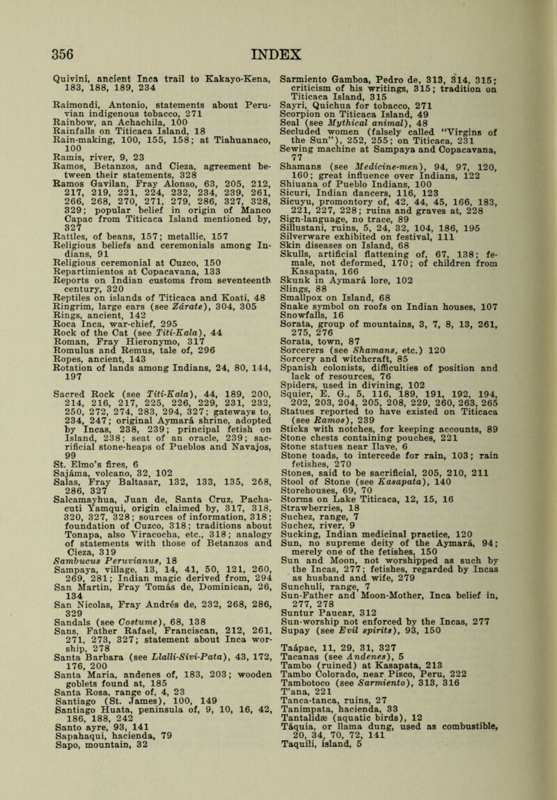 Quivini, ancient Inca trail to Kakayo-Kena, 183, 188, 189, 234 Raimondi, Antonio, statements about Peru- vian indigenous tobacco, 271 Rainbow, an Achachila, 100 Rainfalls on Titicaca Island, 18 Rain-making, 100, 155, 158; at Tiabuanaco, 100 Ramis, river, 9, 23 Ramos, Betanzos, and Cieza, agreement be- tween their statements, 328 Ramos Gavilan, Fray Alonso, 63, 205, 212, 217, 219, 221, 224, 232, 234, 239, 261, 266, 268, 270, 271, 279, 286, 327, 328, 329; popular belief in origin of Manco Capac from Titicaca Island mentioned bv, 327 Rattles, of beans, 157; metallic, 157 Religious beliefs and ceremonials among In- dians, 91 Religious ceremonial at Cuzco, 150 Repartimientos at Copacavana, 133 Reports on Indian customs from seventeenth century, 320 Reptiles on islands of Titicaca and Koati, 48 Ringrim, large ears (see Zarate), 304, 305 Rings, ancient, 142 Roca Inca, war-chief, 295 Rock of the Cat (see Titi-Kala), 44 Roman, Fray Hieronymo, 317 Romulus and Remus, tale of, 296 Ropes, ancient, 143 Rotation of lands among Indians, 24, 80, 144, 197 Sacred Rock (see Titi-Kala), 44, 189, 200, 214, 216, 217, 225, 226, 229, 231, 232, 250, 272, 274, 283, 294, 327; gateways to, 234, 247; original Aymara shrine, adopted by Incas, 238, 239; principal fetish on Island, 238; seat of an oracle, 239; sac- rificial stone-heaps of Pueblos and Navajos, 99 St. Elmo’s fires, 6 Sajama, volcano, 32, 102 Salas, Fray Baltasar, 132, 133, 135, 268, 286, 327 Salcamayhua, Juan de, Santa Cruz, Pacha- cuti Yamqui, origin claimed by, 317, 318, 320, 327, 328; sources of information, 318; foundation of Cuzco, 318; traditions about Tonapa, also Yiracocha, etc., 318; analogy of statements with those of Betanzos and Cieza, 319 Sambucus Peruvianus, 18 Sampaya, village, 13, 14, 41, 50, 121, 260, 269, 281; Indian magic derived from, 294 San Martin, Fray Tomas de, Dominican, 26, 134 San Nicolas, Fray Andres de, 232, 268, 286, 329 Sandals (see Costume), 68, 138 Sans, Father Rafael, Franciscan, 212, 261, 271, 273, 327; statement about Inca wor- ship, 278 Santa Barbara (see Llalli-Sivi-Pata), 43, 172, 176, 200 Santa Maria, andenes of, 183, 203; wooden goblets found at, 185 Santa Rosa, range of, 4, 23 Santiago (St. James), 100, 149 Santiago Huata, peninsula of, 9, 10, 16, 42, 186, 188, 242 Santo ayre, 93, 141 Sapahaqui, hacienda, 79 Sapo, mountain, 32 Sarmiento Gamboa, Pedro de, 313, 314, 315; criticism of his writings, 315; tradition on Titicaca Island, 315 Sayri, Quichua for tobacco, 271 Scorpion on Titicaca Island, 49 Seal (see Mythical animal), 48 Secluded women (falsely called “Virgins of the Sun”), 252, 255; on Titicaca, 231 Sewing machine at Sampaya and Copacavana, 77 Shamans (see Medicine-men), 94, 97, 120, 160 ; great influence over Indians, 122 Shiuana of Pueblo Indians, 100 Sicuri, Indian dancers, 116, 123 Sicuyu, promontory of, 42, 44, 45, 166, 183, 221, 227, 228; ruins and graves at, 228 Sign-language, no trace, 89 Sillustani, ruins, 5, 24, 32, 104, 186, 195 Silverware exhibited on festival, 111 Skin diseases on Island, 68 Skulls, artificial flattening of, 67, 138; fe- male, not deformed, 170; of children from Kasapata, 166 Skunk in Aymara lore, 102 Slings, 88 Smallpox on Island, 68 Snake symbol on roofs on Indian houses, 107 Snowfalls, 16 Sorata, group of mountains, 3, 7, 8, 13, 261, 275, 276 Sorata, town, 87 Sorcerers (see Shamans, etc.) 120 Sorcery and witchcraft, 85 Spanish colonists, difficulties of position and lack of resources, 76 Spiders, used in divining, 102 Squier, E. G., 5, 116, 189, 191, 192, 194, 202, 203, 204, 205, 208, 229, 260, 263, 265 Statues reported to have existed on Titicaca (see Ramos), 239 Sticks with notches, for keeping accounts, 89 Stone chests containing pouches, 221 Stone statues near Have, 6 Stone toads, to intercede for rain, 103; rain fetishes, 270 Stones, said to be sacrificial, 205, 210, 211 Stool of Stone (see Kasapata), 140 Storehouses, 69, 70 Storms on Lake Titicaca, 12, 15, 16 Strawberries, 18 Suchez, range, 7 Suchez, river, 9 Sucking, Indian medicinal practice, 120 Sun, no supreme deity of the Aymara, 94; merely one of the fetishes, 150 Sun and Moon, not worshipped as such by the Incas, 277; fetishes, regarded by Incas as husband and wife, 279 Sunchuli, range, 7 Sun-Father and Moon-Mother, Inca belief in, 277, 278 Suntur Paucar, 312 Sun-worship not enforced by the Incas, 277 Supay (see Evil spirits), 93, 150 Taapac, 11, 29, 31, 327 Tacanas (see Andenes), 5 Tambo (ruined) at Kasapata, 213 Tambo Colorado, near Pisco, Peru, 222 Tambotoco (see Sarmiento), 313, 316 T’ana, 221 Tanca-tanca, ruins, 27 Tanimpata, hacienda, 33 Tantalidae (aquatic birds), 12 T&quia, or llama dung, used as combustible, 20, 34, 70, 72, 141 Taquili, island, 5