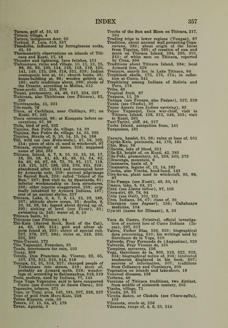 Taraco, gulf of, 10, 12 Taraco, village, 4 Taruca, indigenous deer, 20 Terhuel, P. Luis, 319, 337 Theodolite, influenced by ferrugineous rocks, 41, 55 Thermometric observations on islands of Titi- caca and Koati, 17, 18 Thunder and lightning, Inca fetishes, 151 Tiahuanaco, ruins and village, 10, 11, 12, 25, 89, 92, 93, 100, 114, 116, 118, 119, 120, 141, 149, 173, 298, 318, 321, 328; Indian cosmogonic lore at, 10; church books, 36; house-building at, 96; wooden goblets at, 185; early traditions about, 299; abode of the Creator, according to Molina, 312 Tican-aychi, 221, 250, 279 Ticani, promontory, 44, 46, 217, 224, 227 Tichicasa, also Thichicasa (see Titicaca), 62, 220 Ticiviracocha, 11, 321 Tile-roofs, 78 Tinea, at Cachilaya, near Chililaya, 97; on Koati, 97, 285 Tinea ceremonial, 96; at Kasapata before ex- cavations, 97, 98 Tiola, bird of evil, 102 Tiquina, San Pablo de, village, 14, 33 Tiquina, San Pedro de, village, 14, 32, 295 Tiquina, Straits of, 9, 10, 14, 15, 34, 188 Titi, wild cat (see Mulu-mulu), 47, 56, 102, 214; piece of skin of, used in witchcraft, 97 Titicaca, etymology of name, 218; supposed name of idol, 261 Titicaca, Island, 4, 7, 8, 10, 13, 15, 16, 17, 18, 20, 28, 41, 42, 45, 49, 51, 54, 62, 64, 65, 66, 67, 68, 73, 79, 91, 117, 118, 119, 121, 137, 186, 259, 276, 321, 328; abandoned after 1534 and reoccupied later by Aymar&s only, 239; ancient pilgrimage to Sacred Rock, 238; called “Island of the Sun,” 237; first visit to, by Spaniards, 61; inferior workmanship on Inca structures, 236; older reports exaggerated, 238; orig- inally inhabited by Aymara Indians, 187; seat of an ancient shrine, 237 Titicaca, Lake, 3, 4, 7, 9, 11, 12, 28, 186, 267; altitude above ocean, 23; depths, 9, 10, 13, 28, 54; legend about drying up of, 295; sinking of level (see Tovar), 31; swimming in, 243; water of, 9, 10 Titicaca basin, 31 Titicacao (see Titicaca), 64 Titi-Kala (Sacred Rock, Rock of the Cat), 44, 62, 189, 214; gold and silver ob- jects found at, 220; object of special cult, 237, 276, 277, 284; ruins at, 219, 220, 221, 232 Titin-Uayani, 172 Tito Yupanqui, Francisco, 33 Toads, intercessors for rain, 103 Tocay, 309 Toledo, Don Francisco de, Viceroy, 22, 65, 157, 175, 311, 313, 314, 316 Tonapa, 11, 31, 318, 327; changed people of Tiahuanaco into stones, 318; story of, probably an Aymar& myth, 328; wander- ings of, according to Salcamayhua, 318, 319 Tools, modern, used by Indians, 77, 143 Topa Ynga Yupangue, said to have conquered Cuzco (see Gutierrez de Santa Clara), 303 Topasaire, tobacco, 271 Topo, or Tumi, pins, 142, 181, 207, 226, 227 Topo of gold from Muro-Kato, 226 Torno Kupana, ruin, 55 Totora, 12, 15, 34, 47, 179 Tovar, Agustin, 5 Tracks of the Sun and Moon on Titicaca, 217, 294 Trading trips to lower regions (Yungas), 87 Tradition, about ancient wall protecting Copa- cavana, 282; about origin of the Incas from Tiquina, 295; of creation of sun and moon on Titicaca Island, 294, 295, 301, 312; of white men on Titicaca, reported by Cieza, 300 Traditions about Titicaca Island, 284; local Aymara lore, 329 Treasure, search for, in Lake Titicaca, 64 Trephined skulls, 172, 173, 174; in collec- tion at Cuzco, 241 Trephining among Indians of Bolivia and Peru, 174 Tribe, 83 Tropical fruit, 87 Tuapaca, 11, 29 Tunapa (see Tonapa, also Taapac), 327, 328 Tunta (see Chunu), 36 Tupac Amaru (see Indian uprising), 83 Tupac Yupanqui, Inca war-chief, visit to Titicaca Island, 138, 212, 246, 255; visit to Koati, 261 Turi-Turini, cliff, 44, 217 Turks Island, antiquities from, 141 Turquoises, 181 Uacuyu, hamlet, 51, 56; ruins at base of, 201 Uajran-Kala, peninsula, 44, 176, 182 Uhle, Max, 36 Uilacota, lake of blood, 251 Uila-Ke, height of, on Koati, 42, 285 Uila-Peki, promontory, 41, 259, 260, 272 Uilcaconga, mountain, 6 Uinamarca, basin of, 9 Uinamarca, lagune of, 12, 14, 282 Uincha, also Vincha, head-band, 142 Uira-ko-ua, plant used in witchcraft, 95, 96, 97 Uito-Pampa (see Koati), 49, 50, 51 Umayo, lake, 5, 24, 31 Untu (see Llama tallow), 97, 105 Unya-siri, 69, 78, 94 Urcu (see Owl), 101, 121 Uros, Indians, 36, 67; clans of, 36 Uturuncu (see Jaguar), 156; Callahuaya medicine, 104 Uyu-iri (name for Illimani), 8, 33 Vaca de Castro, Cristoval, official investiga- tion of ancient lore of Cuzco Indians (In- cas), 297, 317 Valera, Father Bias, 136, 323; biographical data concerning, 310; his writings used by Garcilasso de la Vega, 310 Valverde, Fray Fernando de (Augustine), 329 Valverde, Fray Vicente de, 135 Vampires, sorcerers, 156 Vega, Garcilasso de la, 303, 319, 322, 323, 324; biographical notice of, 306; interested tendencies displayed in his book, 307; sources of information, 307; traditions from Collasuyu and Cuntisuyu, 309 Vegetation on islands and lake-shore, 18 Venereal diseases, 138 Verbena, 46 Versions of Titicaca traditions, two distinct, from middle of sixteenth century, 305 Viacha, village, 71 Vicuna, 20, 35 Vicuna dance, or Chokela (see Chacu-ayllu), 103 Vilcanota, oracle at, 256 Vilcanota, range of, 4, 9, 23, 214