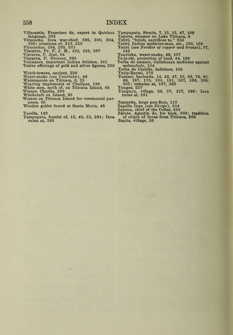 Villacastin, Francisco de, expert in Quichua language, 332 Viracocha, Inca war-chief, 295, 300, 304, 333; creations of, 313, 315 Viracochas, 294, 295, 331 Yizcarra, Fr. P. J. M., 132, 133, 267 Yizcarra, P. Jose, 64 Vizcarra, P. Nicanor, 295 Volcanoes, important Indian fetishes, 161 Votive offerings of gold and silver figures, 250 Watch-towers, ancient, 236 Water-snake (see Yaurinka), 48 Waterspouts on Titicaca, 6, 25 Weaving implements of Chullpas, 186 White men, myth of, on Titicaca Island, 65 Wiener, Charles, 260 Witchcraft on Island, 93 Women on Titicaca Island for ceremonial pur- poses, 65 Wooden goblet found at Santa Maria, 48 Yacolla, 142 Yampupata, hamlet of, 13, 42, 52, 281; Inca ruins at, 282 Yampupata, Straits, 7, 13, 15, 47, 109 Yapura, steamer on Lake Titicaca, 6 Yatiri, “fetish, sacrifices to,” 250 Yatiri, Indian medicine-man, etc., 120, 159 Yauri (see Needles of copper and bronze), 77, 142 Yaurinka, water-snake, 48, 107 Ye-ja-chi, projection of land, 44, 183 Yerba de amante, Callahuaya medicine against melancholy, 104 Yerba de Castilla, hellebore, 105 Yntip-Raymi, 278 Yumani, hacienda, 14, 42, 47, 55, 56, 79, 82, 88, 167, 170, 190, 191, 197, 198, 199, 203; remains at, 197, 262 Yungas, 227 Yunguyu, village, 26, 27, 127, 188: Inca ruins at, 281 Zampona, large pan-flute, 112 Zapalla Inga (see Zarate), 304 Zapana, chief of the Collas, 333 Zarate, Agustin de, his book, 303; tradition of origin of Incas from Titicaca, 303 Zepita, village, 26