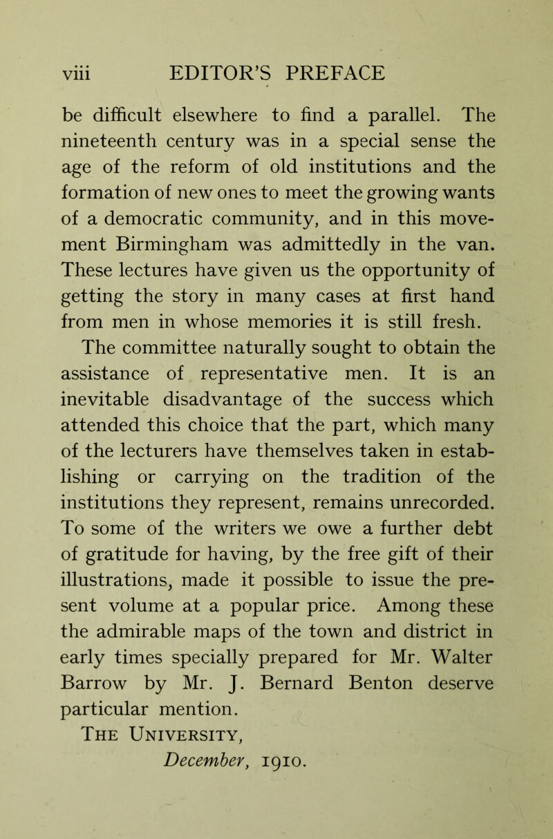 be difficult elsewhere to find a parallel. The nineteenth century was in a special sense the age of the reform of old institutions and the formation of new ones to meet the growing wants of a democratic community, and in this move- ment Birmingham was admittedly in the van. These lectures have given us the opportunity of getting the story in many cases at first hand from men in whose memories it is still fresh. The committee naturally sought to obtain the assistance of representative men. It is an inevitable disadvantage of the success which attended this choice that the part, which many of the lecturers have themselves taken in estab- lishing or carrying on the tradition of the institutions they represent, remains unrecorded. To some of the writers we owe a further debt of gratitude for having, by the free gift of their illustrations, made it possible to issue the pre- sent volume at a popular price. Among these the admirable maps of the town and district in early times specially prepared for Mr. Walter Barrow by Mr. J. Bernard Benton deserve particular mention. The University, December, 1910.