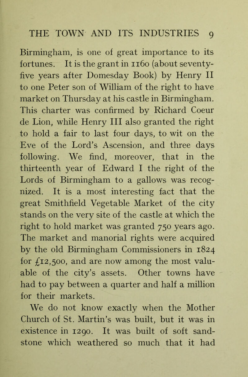 Birmingham, is one of great importance to its fortunes. It is the grant in 1160 (about seventy- five years after Domesday Book) by Henry II to one Peter son of William of the right to have market on Thursday at his castle in Birmingham. This charter was confirmed by Richard Coeur de Lion, while Henry III also granted the right to hold a fair to last four days, to wit on the Eve of the Lord’s Ascension, and three days following. We find, moreover, that in the thirteenth year of Edward I the right of the Lords of Birmingham to a gallows was recog- nized. It is a most interesting fact that the great Smithfield Vegetable Market of the city stands on the very site of the castle at which the right to hold market was granted 750 years ago. The market and manorial rights were acquired by the old Birmingham Commissioners in 1824 for £12,500, and are now among the most valu- able of the city’s assets. Other towns have had to pay between a quarter and half a million for their markets. We do not know exactly when the Mother Church of St. Martin’s was built, but it was in existence in 1290. It was built of soft sand- stone which weathered so much that it had