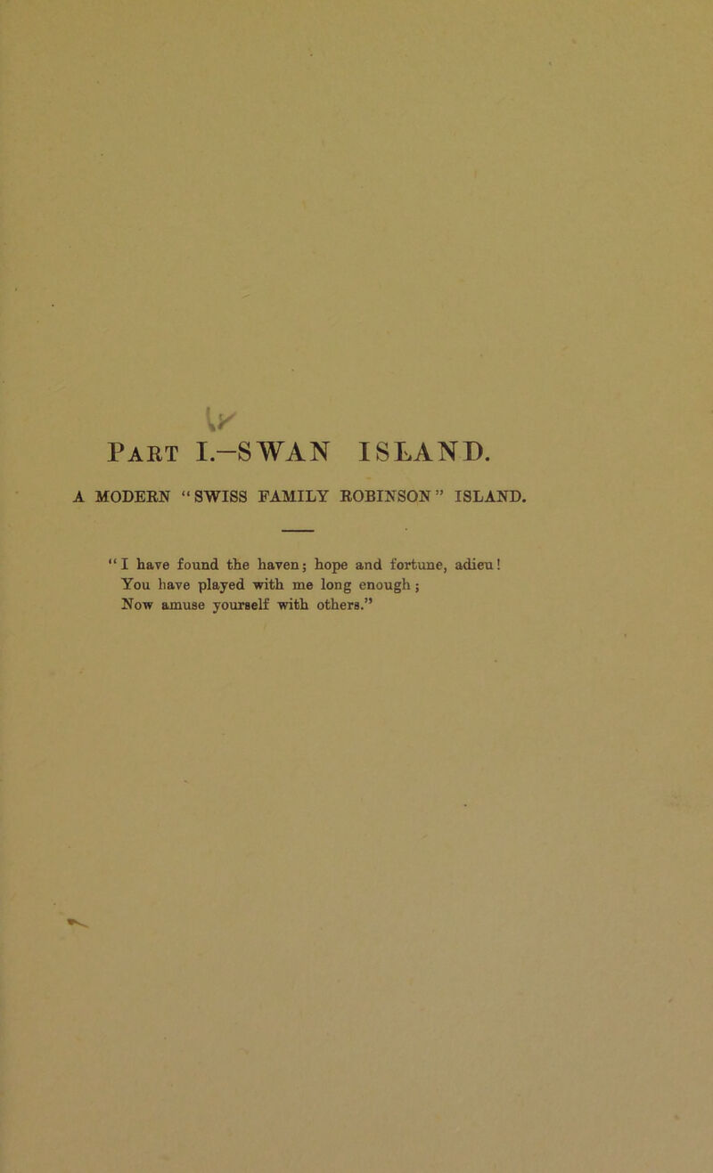 Part I.-SWAN ISLAND A MODEEN “SWISS FAMILY EOBINSON” ISLAND. “I have found the haven; hope and fortune, adieu! You have played with me long enough; Now amuse yourself with others.”