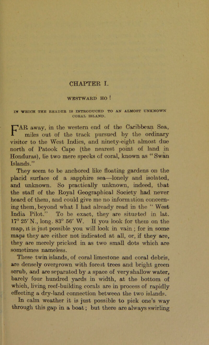 WESTWARD HO ! nf WHICH THE BEADEB IS INTBODIJOED TO AN ALMOST UNKNOWN CORAL ISLAND. AR away, in the western end of the Caribbean Sea, miles out of the track pursued by the ordinary visitor to the West Indies, and ninety-eight almost due north of Patook Cape (the nearest point of land in Honduras), lie two mere specks of coral, known as “ Swan Islands.” They seem to be anchored like floating gardens on the placid surface of a sapphire sea—lonely and isolated, and imknown. So practically imknown, indeed, that the staff of the Royal Geographical Society had never heard of them, and could give me no information concern- ing them, beyond what I had already read in the “ West India Pilot.” To be exact, they are situ&ted in lat. 17° 26'N., long. 83° 66' W. If you look for them on the map, it is just possible you will look in vain ; for in some maps they are either not indicated at all, or, if they are, they are merely pricked in as two small dots which are sometimes nameless. These twin islands, of coral limestone and coral debris, are densely overgrown with forest trees and bright green scrub, and are separated by a space of very shallow water, barely four hundred yards in width, at the bottom of which, living reef-building corals are in process of rapidly effecting a dry-land connection between the two islands. In calm weather it is just possible to pick one’s way through this gap in a boat; but there are always swirling