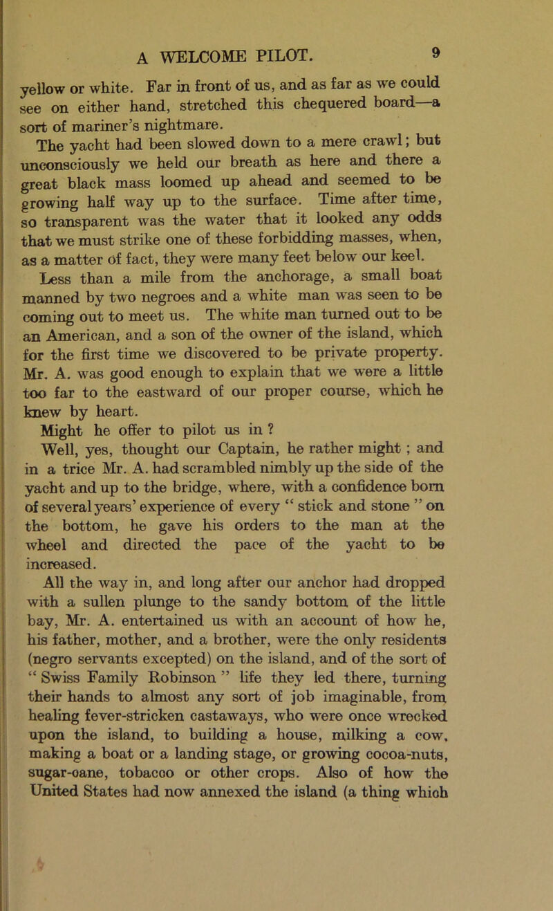 A WELCOME PILOT. yellow or whiite. Far in front of us, and. as far as we could see on either hand, stretched this chequered board—a sort of mariner’s nightmare. The yacht had been slowed down to a mere crawl, but unconsciously we held our breath as here and there a great black mass loomed up ahead and seemed to be growing half way up to the surface. Time after time, so transparent was the water that it looked any odds that we must strike one of these forbidding masses, when, as a matter of fact, they were many feet below our keel. Less than a mile from the anchorage, a small boat manned by two negroes and a white man was seen to be coming out to meet us. The white man turned out to be I an American, and a son of the owner of the island, which j for the first time we discovered to be private property. I Mr. A. was good enough to explain that we were a little too far to the eastward of our proper course, which he knew by heart. Might he offer to pilot us in ? Well, yes, thought oux Captain, he rather might; and in a trice Mr. A. had scrambled nimbly up the side of the yacht and up to the bridge, where, with a confidence bom of several years’ experience of every “ stick and stone ” on the bottom, he gave his orders to the man at the wheel and directed the pace of the yacht to be ■ increased. ■ All the way in, and long after our anchor had dropped I with a sullen plunge to the sandy bottom of the little bay, Mr. A. entertained us with an account of how he, his father, mother, and a brother, were the only residents (negro servants excepted) on the island, and of the sort of “ Swiss Family Robinson ” life they led there, turning their hands to almost any sort of job imaginable, from healing fever-stricken castaways, who were once wrecked upon the island, to building a house, milking a cow. making a boat or a landing stage, or growing cocoa-nuts, sugar-cane, tobacco or other crops. Also of how the United States had now annexed the island (a thing which