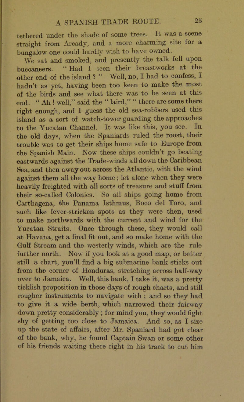 A SPANISH TRADE ROUTE. tethered under the shade of some trees. It was a scene straight from Arcady, and a more charming site for a biingalow one could hardly wish to have owned. We sat and smoked, and presently the talk fell upon buccaneers. ** Had I seen their breastworks at the other end of the island ? ” Well, no, I had to confess, I hadn’t as yet, having been too keen to make the most of the birds and see what there was to be seen at this end. “ Ah ! well,” said the “ laird,” “ there are some there right enough, and I guess the old sea-robbers used this island as a sort of watch-tower guarding the approaches to the Yucatan Channel. It was like this, you see. In the old days, when the Spaniards ruled the roost, their trouble was to get their ships home safe to Europe from the Spanish Main. Now these ships couldn’t go beating eastwards against the Trade-winds all down the Caribbean Sea, and then away out across the Atlantic, with the wind against them all the way home; let alone when they were heavily freighted with all sorts of treasure and stuff from their so-called Colonies. So all ships going home from Carthagena, the Panama Isthmus, Boco del Toro, and such like fever-stricken spots as they were then, used to make northwards with the current and wind for the Yucatan Straits. Once through these, they would call at Havana, get a final fit out, and so make home with the Gulf Stream and the westerly winds, which are the rule further north. Now if you look at a good map, or better still a chart, you’ll find a big submarine bank sticks out from the corner of Honduras, stretching across half-way over to Jamaica. Well, this bank, I take it, was a pretty ticklish proposition in those days of rough charts, and still rougher instruments to navigate with ; and so they had to give it a wide berth, which narrowed their fairway do^vn pretty considerably ; for mind you, they would fight shy of getting too close to Jamaica. And so, as I size up the state of affairs, after Mr. Spaniard had got clear of the bank, why, he found Captain Swan or some other of his friends waiting there right in his track to cut him I