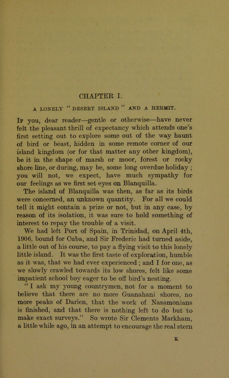 A LONELY “ DESEET ISLAND ” AND A HEEMIT, If you, dear reader—^gentle or otherwise—^have never felt the pleasant thrill of expectancy which attends one’s first setting out to explore some out of the way haunt of bird or beast, hidden in some remote comer of our island kingdom (or for that matter any other kingdom), be it in the shape of marsh or moor, forest or rocky shore line, or during, may be, some long overdue holiday ; you will not, we expect, have much sympathy for our feelings as we first set eyes on Blanquilla. The island of Blanquilla was then, as far as its birds were concerned, an unknown quantity. For all we could tell it might contain a prize or not, but in any case, by reason of its isolation, it was sure to hold something of interest to repay the trouble of a visit. We had left Port of Spain, in Trinidad, on April 4th, 1906, bound for Cuba, and Sir Frederic had turned aside, a little out of his course, to pay a flying visit to this lonely little island. It was the first taste of exploration, humble as it was, that we had ever experienced; and I for one, as we slowly crawled towards its low shores, felt like some impatient school boy eager to be off bird’s nesting. “ I ask my young countrymen, not for a moment to believe that there are no more Guanahani shores, no more peaks of Darien, that the work of Nasamonians is finished, and that there is nothing left to do but to make exact surveys.” So wrote Sir Clements Markham, a little while ago, in an attempt to encourage the real stem e: