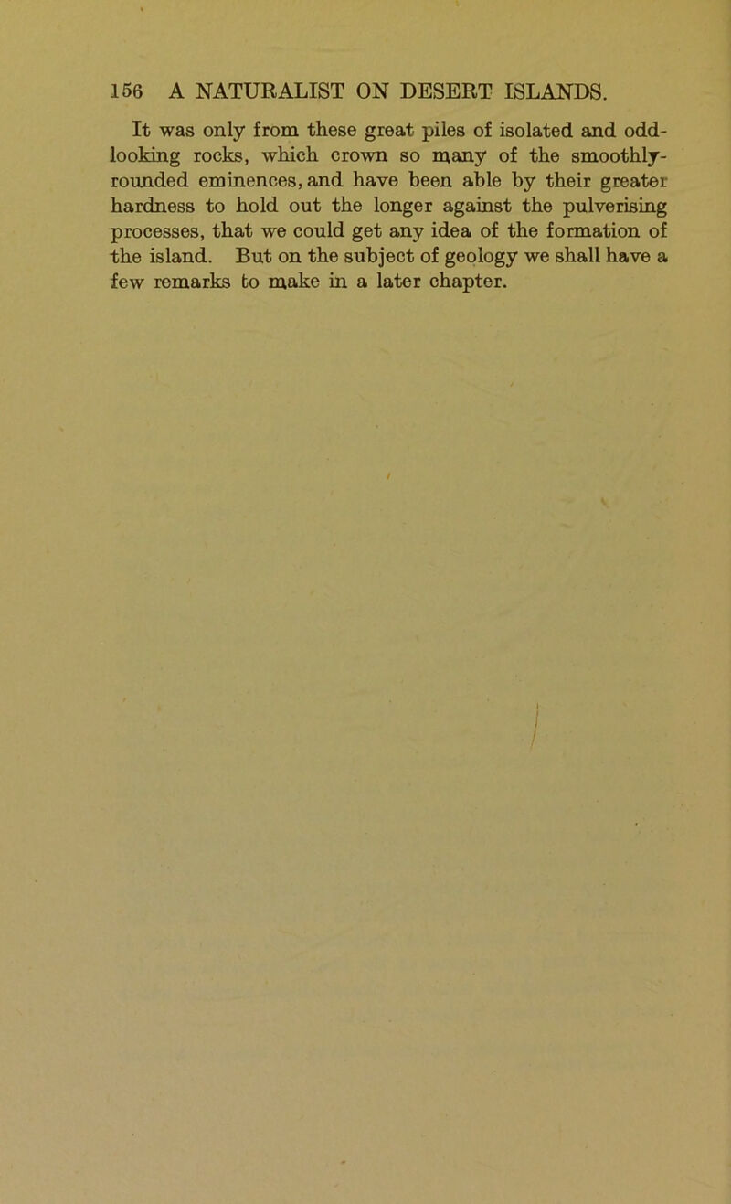It was only from these great piles of isolated and odd- looking rocks, which crown so many of the smoothly- rounded eminences, and have been able by their greater hardness to hold out the longer against the pulverising processes, that we could get any idea of the formation of the island. But on the subject of geology we shall have a few remarks bo make in a later chapter. I I