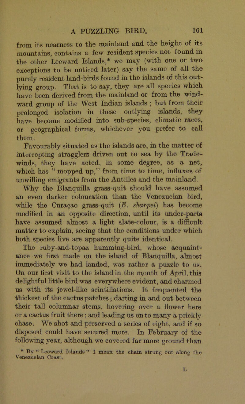 from its nearness to the mainland and the height of its mountains, contains a few resident species not found in the other Leeward Islands,* we may (with one or two exceptions to be noticed later) say the same of all the purely resident land-birds found in the islands of this out- lying group. That is to say, they are all species which have been derived from the mainland or from the wind- ward group of the West Indian islands ; but from their prolonged isolation in these outlying islands, they have become modified into sub-species, climatic races, or geographical forms, whichever you prefer to call them. Favourably situated as the islands are, in the matter of intercepting stragglers driven out to sea by the Trade- winds, they have acted, in some degree, as a net, which has “ mopped up,” from time to time, influxes of unwilling emigrants from the Antilles and the mainland. Why the Blanquilla grass-quit should have assumed an even darker colouration than the Venezuelan bird, while the Curagao grass-quit {E. sharpei) has become modified in an opposite direction, until its under-parts have assumed almost a light slate-colour, is a difficult matter to explain, seeing that the conditions under which both species five are apparently quite identical. The ruby-and-topaz humming-bird, whose acquaint- ance we first made on the island of Blanquilla, almost immediately we had landed, was rather a puzzle to us. On our first visit to the island in the month of April, this delightful little bird was everywhere evident, and charmed us with its jewel-like scintillations. It frequented the thickest of the cactus patches; darting in and out between their tall columnar stems, hovering over a flower here or a cactus fruit there; and leading us onto many a prickly chase. We shot and preserved a series of eight, and if so disposed could have secured more. In February of the following year, although we covered far more ground than ♦ By “ Leeward Islands ” I mean the chain strung out along the Venezuelan Coast. L