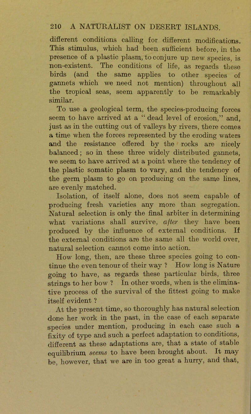 difierent conditions calling for difierent modifications. This stimulus, which had been sufficient before, in the presence of a plastic plasm, to conjure up new species, is non-existent. The conditions of life, as regards these birds (and the same applies to other species of gannets which we need not mention) throughout all the tropical seas, seem apparently to be remarkably similar. To use a geological term, the species-producmg forces seem to have arrived at a “ dead level of erosion,” and, just as in the cuttiug out of valleys by rivers, there comes a time when the forces represented by the eroding waters and the resistance offered by the rocks are nicely balanced; so in these three widely distributed garmets, we seem to have arrived at a point where the tendency of the plastic somatic plasm to vary, and the tendency of the germ plasm to go on producing on the same lines, are evenly matched. Isolation, of itself alone, does not seem capable of producing fresh varieties any more than segregation. Natural selection is only the fimal arbiter in determining what variations shall survive, after they have been produced by the influence of external conditions. If the external conditions are the same all the world over, natural selection cannot come into action. How long, then, are these three species going to con- tinue the even tenour of their way ? How long is Nature going to have, as regards these particular birds, three strings to her bow ? In other words, when is the elimina- tive process of the survival of the fittest going to make itself evident ? At the present time, so thoroughly has natural selection done her work in the past, in the case of each separate species under mention, producing in each case such a fixity of type and such a perfect adaptation to conditions, different as these adaptations are, that a state of stable equilibrium seems to have been brought about. It may be, however, that we are in too great a hurry, and that.
