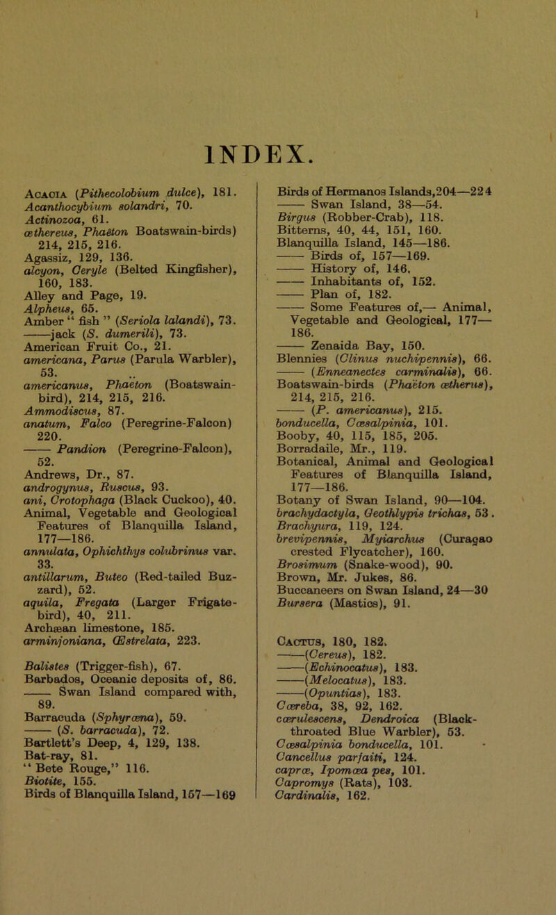 1 INDEX. Aoaoia {Pithecolobium dulce), 181. Acanthocybium aolandri, 70. Actinozoa, 61. oethereus. Phaeton Boatswain-birds) 214, 216, 216. Agassiz, 129, 136. a^on, Ceryle (Belted Kingfisher), 160, 183. Alley and Page, 19. Alpheua, 65. Amber “ fish ” {Seriola lalandi), 73. jack {S. dumerili), 73. American Fruit Co., 21. americana, Parus (Parula Warbler), 63. americanus. Phaeton (Boatswain- bird), 214, 216, 216. Ammodiacua, 87. anatum, Falco (Peregrine-Falcon) 220. Pandion (Peregrine-Falcon), 62. Andrews, Dr., 87. androgymia, Ruacua, 93. ani, Crotophaga (Black Cuckoo), 40. Animal, Vegetable and Geological Featmes of Blanquilla Isl^d, 177—186. annulata, Ophichthya cohtbrinua var, 33. antillanim, Buteo (Red-tailed Buz- zard), 52. aquila, Fregata (Larger Frigate- bird), 40, 211. Archaean limestone, 185. arminjoniana, (Eatrelata, 223. Balialea (Trigger-fish), 67. Barbados, Oceanic deposits of, 86. Swan Island compared with, 89. Barracuda (Sphyrcena), 59. (jS. barracuda), 72. Bartlett’s Deep, 4, 129, 138. Bat-ray, 81. “ Bete Rouge,” 116. Biotite, 166. Birds of Blanquilla Island, 167—169 Birds of Hermanos Islands,204—224 Swan Island, 38—54. Birgua (Robber-Crab), 118. Bitterns, 40, 44, 151, 160. Blanquilla Island, 145—186. Birds of, 157—169. History of, 146, Inhabitants of, 152. Plan of, 182. Some Feattires of,—■ Animal, Vegetable and Geological, 177— 186. Zenaida Bay, 160. Blennies {Clinua nuchipennia), 66. (Enneanectea carminalia), 66. Boatswain-birds {Phaeton cetherua), 214, 215, 216. {P. americanus), 216. bonducella, Gceaal/pinia, 101. Booby, 40, 115, 185, 206. Borr^aile, Mr., 119. Botanical, Animed and Geological Features of Blanquilla Island, 177—186. Botany of Swan Island, 90—104. brachydactyla, Qeothlypia trichaa, 53 . Brachyura, 119, 124. brevipennie, Myiarchua (Curasao crested Flycatcher), 160. Broaimum (Snake-wood), 90. Brown, Mr. Jukes, 86. Buccaneers on Swan Island, 24—30 Buraera (Mastics), 91. Cactus, 180, 182, (Cereua), 182. {Echinocatua), 183. (Melocatua), 183. (Opuntiaa), 183. Ccereba, 38, 92, 162. cceruleacena, Dendroica (Black- throated Blue Warbler), 63. Cceaalpinia bonducella, 101. Cancellua parfaiti, 124. caproe, Ipomcea pea, 101. Capromya (Rats), 103. Cardinalia, 162.