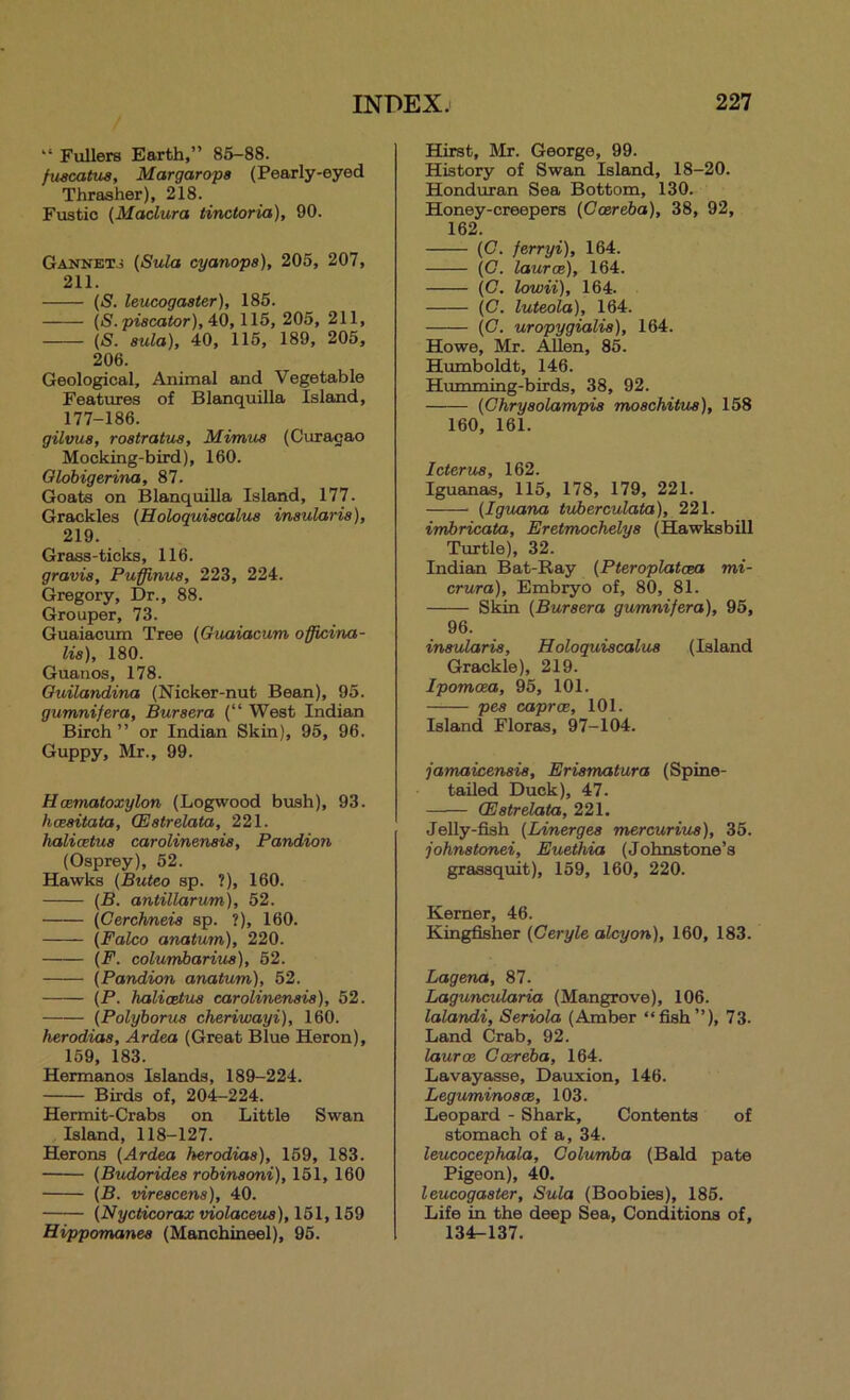 “ Fullers Earth,” 85—88. fuscatua, Margarops (Pearly-eyed Thrasher), 218. Fustic (Madura tinctoria), 90. Gannet.3 (Sula cyanopa), 205, 207, 211. (S. leucogaater), 185. (S.piacator), 4:0,115, 205, 211, (S. aula), 40, 115, 189, 205, 206. Geological, Animal and Vegetable Features of Blanquilla Island, 177-186. gilvua, roatratua, Mimua (Curagao Mocking-bird), 160. Olobigerina, 87. Goats on Blanquilla Island, 177. Grackles (Holoquiacalua inaularia), 219. Grass-ticks, 116. gravia, Puffinua, 223, 224. Gregory, Dr., 88. Grouper, 73. Guaiacum Tree (Guaiacum officina- lia), 180. Guanos, 178. Ouilandina (Nicker-nut Bean), 95. gumnifera, Buraera (“ West Indian Birch ” or Indian Skin), 95, 96. Guppy, Mr., 99. Hcematoxylon (Logwood bush), 93. hceaitata, CEatrelata, 221. halicetua carolinenaia, Pandion (Osprey), 52. Hawks (Buteo sp. ?), 160. (B. antillarum), 52. (Cerchneia sp. ?), 160. (Falco anatum), 220. (F. columbariua), 52. (Pandion anatum), 52. (P. halicetua carolinenaia), 52. (Polyborua cheriwayi), 160. herodiaa, Ardea (Great Blue Heron), 159, 183. Hermanns Islands, 189-224. Birds of, 204-224. Hermit-Crabs on Little Swan Island, 118-127. Herons (Ardea herodiaa), 159, 183. (Budoridea robinaoni), 151, 160 (B. vireacena), 40. (NycHcorax violaceua), 151,159 Hiqpporrtanea (Manchineel), 95. Hirst, Mr. George, 99. History of Swan Island, 18-20. Honduran Sea Bottom, 130. Honey-creepers (Ccereba), 38, 92, 162. (C. ferryi), 164. (G. laurce), 164. (C. lowii), 164. (C. luteola), 164. (C. uropygialia), 164. Howe, Mr. Allen, 85. Humboldt, 146. Humming-birds, 38, 92. (Ghryaolampia moachitua), 158 160, 161. Icterua, 162. Iguanas, 115, 178, 179, 221. (Iguana tuherculata), 221. imbricata, Eretmochelya (Hawksbill Turtle), 32. Indian Bat-Ray (Pteroplatcea mi- crura), Embryo of, 80, 81. Skin (Buraera gumnifera), 95, 96. inaularia, Holoquiacalua (Island Grackle), 219. Ipomoea, 95, 101. pea caproB, 101. Island Floras, 97-104. jamaicenaia, Eriamatura (Spine- tailed Duck), 47. CEatrelata, 221. Jelly-fish (Linergea mercuriua), 35. johnatonei, Euethia (Johnstone’s gretssquit), 159, 160, 220. Kerner, 46. Kingfisher (Ceryle alcyon), 160, 183. Lagena, 87. Laguncularia (Mangrove), 106. lalandi, Seriola (Amber “fish”), 73. Land Crab, 92. lauroe Gosreba, 164. Lavayasse, Dauxion, 146. Leguminoace, 103. Leopard - Shark, Contents of stomach of a, 34. leucocephala, Golurriba (Bald pate Pigeon), 40. leucogaater, Sula (Boobies), 185. Life in the deep Sea, Conditions of, 134r-137.