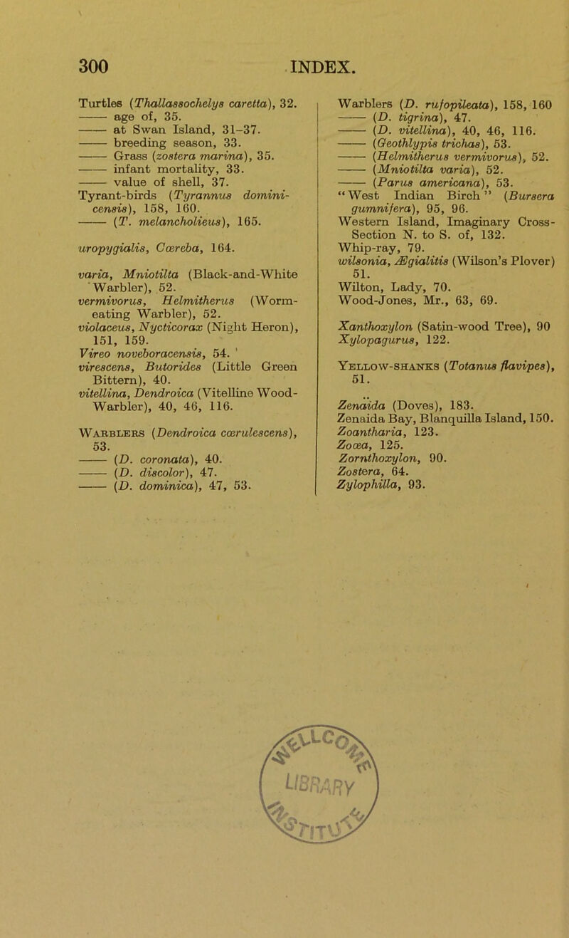 Turtles {Thallaasochelya caretta), 32. age of, 35. at Swan Island, 31-37. breeding season, 33. Grass (zoatera marina), 35. infant mortality, 33. value of shell, 37. Tyrant-birds (Tyrannua dornini- cenaia), 158, 160. {T. melancholieus), 165. uropygialia, Goareba, 164. varia, Mniotilta (Black-and-White Warbler), 52. vermivorua, Helmitherua (Worm- eating Warbler), 52. violaceua, Nycticorax (Night Heron), 151, 159. Vireo noveboracenaia, 54. vireacena, Butoridea (Little Green Bittern), 40. vitellina, Dendroica (Vitelline Wood- Warbler), 40, 46, 116. Wabblebs {Dendroica coerulcacens), 53. (D. coronata), 40. {D. diacolor), 47. (D. dominica), 47, 53. Warblers {D. rufopileata), 158, 160 {D. tigrina), 47. (D. vitellina), 40, 46, 116. (Qeothlypia triohaa), 53. {Helmitherua vermivorua), 52. (Mniotilta varia), 52. (Parua americana), 53. “West Indian Birch” (Buraera gumnifera), 95, 96. Western Island, Imaginary Cross- Section N. to S. of, 132. Whip-ray, 79. wilaonia, ^gialitia (Wilson’s Plover) 51. Wilton, Lady, 70. Wood-Jones, Mr., 63, 69. Xanthoxylon (Satin-wood Tree), 90 Xylopagurua, 122. Yellow-shanks (Totanua fiavipea), 51. Zenaida (Doves), 183. Zenaida Bay, Blanquilla Island, 150. Zoantharia, 123. Zooea, 125. Zornthoxylon, 90. Zoatera, 64. Zylophilla, 93.