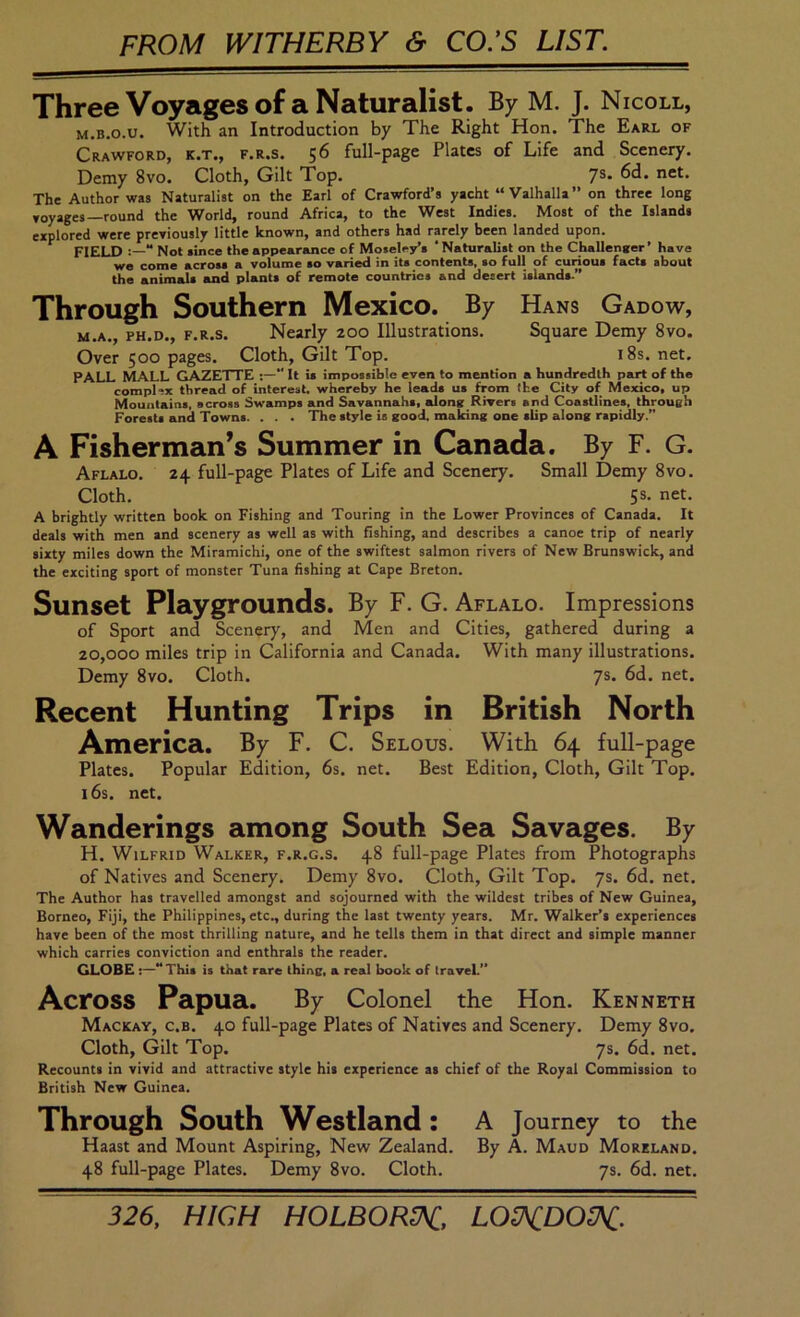 FROM WITHERBY & CO.’S LIST. Three Voyages of a Naturalist. By M. J. Nicoll, M.B.o.u. With an Introduction by The Right Hon. The Earl of Crawford, k.t., f.r.s. 56 full-page Plates of Life and Scenery, Demy 8vo. Cloth, Gilt Top. 7®* The Author was Naturalist on the Earl of Crawford’s yacht “Valhalla” on three long Yoyages—round the World, round Africa, to the West Indies. Most of the Islands explored were prexiously little known, and others had rarely been landed upon. FIELD “ Not since the appearance of Moseley’s ‘ Naturalist on the Challenaer’ have we come across a volume so varied in its contents, so full of curious facts about the animals and plants of remote countries and desert islands.” Through Southern Mexico. By Hans Gadow, M.A., PH.D., F.R.S. Nearly 200 Illustrations. Square Demy 8vo. Over 500 pages. Cloth, Gilt Top. i8s. net. PALL MALL GAZETTE  It is impossible even to mention a hundredth psurt of the complex thread of interest whereby he leads us from the City of Mexico, up Mountains, across Swamps and Savannahs, sdong Rivers and Coastlines, throueh Forests and Towns. . . . The style is good, making one slip along rapidly.” A Fisherman’s Summer in Canada. By F. G. Aflalo. 24 full-page Plates of Life and Scenery. Small Demy 8vo. Cloth. 5s. net. A brightly written book on Fishing and Touring in the Lower Provinces of Canada. It deals with men and scenery as well as with fishing, and describes a canoe trip of nearly sixty miles down the Miramichi, one of the swiftest salmon rivers of New Brunswick, and the exciting sport of monster Tuna fishing at Cape Breton. Sunset Playgrounds. By F. G. Aflalo. Impressions of Sport and Scenery, and Men and Cities, gathered during a 20,000 miles trip in California and Canada. With many illustrations. Demy 8vo. Cloth. 7s. 6d. net. Recent Hunting Trips in British North America. By F. C. Selous. With 64 full-page Plates. Popular Edition, 6s. net. Best Edition, Cloth, Gilt Top. 16s. net. Wanderings among South Sea Savages. By H, Wilfrid Walker, f.r.g.s. 48 full-page Plates from Photographs of Natives and Scenery, Demy 8vo. Cloth, Gilt Top. 7s. 6d. net. The Author has travelled amongst and sojourned with the wildest tribes of New Guinea, Borneo, Fiji, the Philippines, etc., during the last twenty years. Mr. Walker’s experiences have been of the most thrilling nature, and he tells them in that direct and simple manner which carries conviction and enthrals the reader. GLOBE :—” This is that rare thing, a real book of IraveL” Across Papua. By Colonel the Hon. Kenneth Mackay, c.b. 40 full-page Plates of Natives and Scenery. Demy 8vo. Cloth, Gilt Top. 7s. 6d. net. Recounts in vivid and attractive style his experience as chief of the Royal Commission to British New Guinea. Through South Westland: A Journey to the Haast and Mount Aspiring, New Zealand. By A. Maud Moreland. 48 full-page Plates. Demy 8vo. Cloth. 7s. 6d. net. 326, HIGH HOLBORtK, LOKDOK-