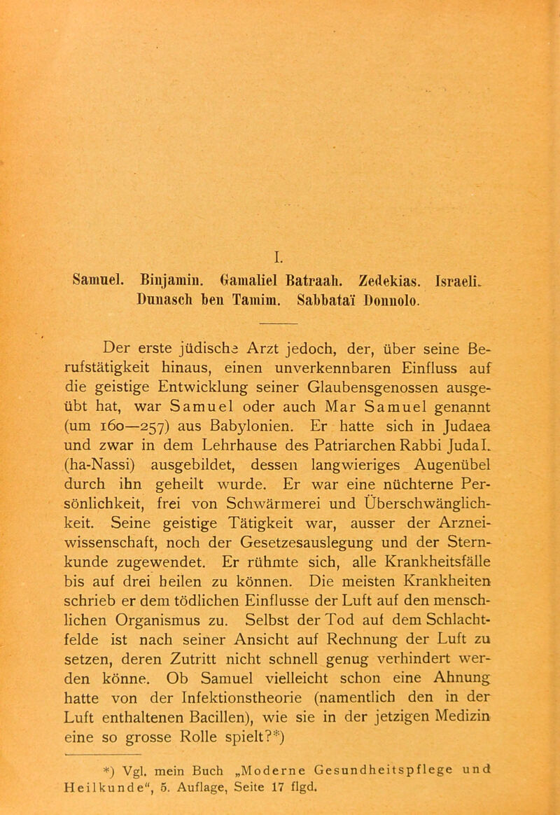 I. Samuel. Binjamin, (xamaliel Batraali. Zedekias. Israeli. Dunasch beii Tamim, Sabbatai Donnolo. Der erste jüdische Arzt jedoch, der, über seine Be- rufstätigkeit hinaus, einen unverkennbaren Einfluss auf die geistige Entwicklung seiner Glaubensgenossen ausge- übt hat, war Samuel oder auch Mar Samuel genannt (um i6o—257) aus Babylonien. Er hatte sich in Judaea und zwar in dem Lehrhause des Patriarchen Rabbi Juda L (ha-Nassi) ausgebildet, dessen langwieriges Augenübel durch ihn geheilt wurde. Er war eine nüchterne Per- sönlichkeit, frei von Schwärmerei und Überschwänglich- keit. Seine geistige Tätigkeit war, ausser der Arznei- wissenschaft, noch der Gesetzesauslegung und der Stern- kunde zugewendet. Er rühmte sich, alle Krankheitsfälle bis auf drei heilen zu können. Die meisten Krankheiten schrieb er dem tödlichen Einflüsse der Luft auf den mensch- lichen Organismus zu. Selbst der Tod auf dem Schlacht- felde ist nach seiner Ansicht auf Rechnung der Luft zu setzen, deren Zutritt nicht schnell genug verhindert wer- den könne. Ob Samuel vielleicht schon eine Ahnung hatte von der Infektionstheorie (namentlich den in der Luft enthaltenen Bacillen), wie sie in der jetzigen Medizin eine so grosse Rolle spielt?Ü *) Vgl. mein Buch „Moderne Gesundheitspflege und Heilkunde“, 5. Auflage, Seite 17 flgd.