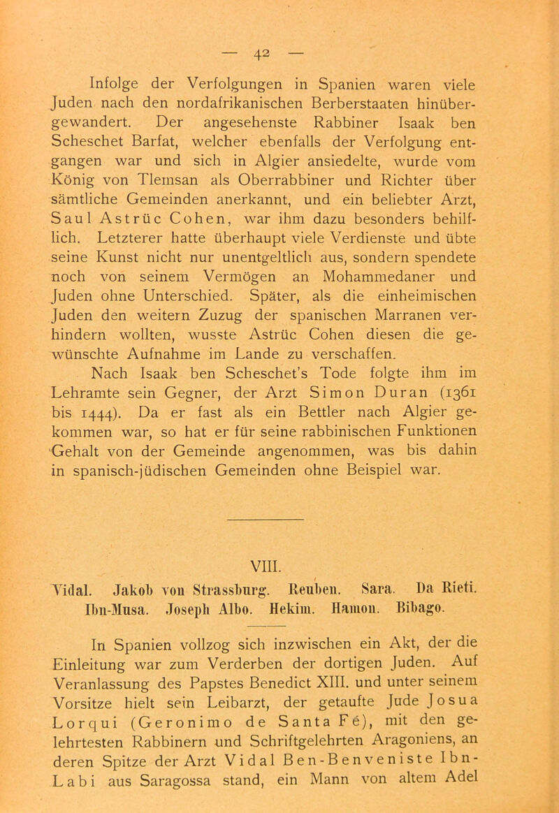 Infolge der Verfolgungen in Spanien waren viele Juden nach den nordafrikanischen Berberstaaten hinüber- gewandert. Der angesehenste Rabbiner Isaak ben Scheschet Barfat, welcher ebenfalls der Verfolgung ent- gangen war und sich in Algier ansiedelte, wurde vom König von Tlemsan als Oberrabbiner und Richter über sämtliche Gemeinden anerkannt, und ein beliebter Arzt, Saul Astrüc Cohen, war ihm dazu besonders behilf- lich. Letzterer hatte überhaupt viele Verdienste und übte seine Kunst nicht nur unentgeltlich aus, sondern spendete noch von seinem Vermögen an Mohammedaner und Juden ohne Unterschied. Später, als die einheimischen Juden den weitern Zuzug der spanischen Marranen ver- hindern wollten, wusste Astrüc Cohen diesen die ge- wünschte Aufnahme im Lande zu verschaffen. Nach Isaak ben Scheschet’s Tode folgte ihm im Lehramte sein Gegner, der Arzt Simon Duran (1361 bis 1444). Da er fast als ein Bettler nach Algier ge- kommen war, so hat er für seine rabbinischen Funktionen Gehalt von der Gemeinde angenommen, was bis dahin in spanisch-]'üdischen Gemeinden ohne Beispiel war. VIII. Tidal. Jakol) von Strassburg. Reubeii. Sara. Da Rieti. Ibn-Musa. Josepli Albo. Hekim. Haiuoii. Bibago. In Spanien vollzog sich inzwischen ein Akt, der die Einleitung war zum Verderben der dortigen Juden. Auf Veranlassung des Papstes Benedict XIII. und unter seinem Vorsitze hielt sein Leibarzt, der getaufte JudeJosua Lorqui (Geronimo de Santa Fö), mit den ge- lehrtesten Rabbinern und Schriftgelehrten Aragoniens, an deren Spitze der Arzt Vidal Ben-Benveniste Ibn- Labi aus Saragossa stand, ein Mann von altem Adel