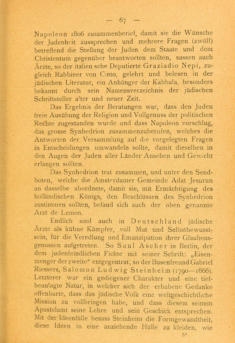 Napoleon 1806 zusammenberief, damit sie die Wünsche der Judenheit aussprechen und mehrere Fragen (zwölf) betreffend die Stellung der Juden dem Staate und dem Christentum gegenüber beantworten sollten, sassen auch Ärzte, so der Italien sehe Deputierte Graziadio Nepi, zu- gleich Rabbiner von Cinto, gelehrt und belesen in der jüdischen Literatur, ein Anhänger der Kabbala, besonders bekannt durch sein Namensverzeichnis der jüdischen Schriftsteller alter und neuer Zeit. Das Ergebnis der Beratungen war, dass den Juden freie Ausübung der Religion und Vollgenuss der politischen Rechte zugestanden wurde und dass Napoleon vorschlug, das grosse Synhedrion zusammenzuberufen, welches die Antworten der Versammlung auf die vorgelegten Fragen in Entscheidungen umwandeln sollte, damit dieselben in den Augen der Juden aller Länder Ansehen und Gewicht erlangen sollten. Das Synhedrion trat zusammen, und unter den Send- boten, welche die Amsterdamer Gemeinde Adat Jesurun an dasselbe abordnete, damit sie, mit Ermächtigung des holländischen Königs, den Beschlüssen des Synhedrion zustimmen sollten, befand sich auch der oben genannte Arzt de Lemon. Endlich sind auch in Deutschland jüdische Ärzte als kühne Kämpfer, voll Mut und Selbstbewusst- sein, für die Veredlung und Emanzipation ihrer Glaubens- genossen aufgetreten. So Saul Ascher in Berlin, der dem judenfeindlichen Fichte mit seiner Schrift: „Eisen- menger der zweite“ entgegentrat; so der Busenfreund Gabriel Riessers, Salomon Ludwig Steinheim (1790—1866). Letzterer war ein gediegener Charakter und eine tief- beanlagte Natur, in welcher sich der erhabene Gedanke offenbarte, dass das jüdische Volk eine weltgeschichtliche Mission zu vollbringen habe, und dass diesem seinem Apostelamt seine Lehre und sein Geschick entsprechen. Mit der Ideenfülle besass Steinheim die Formgewandtheit, diese Ideen in eine anziehende Hülle zu kleiden, wie