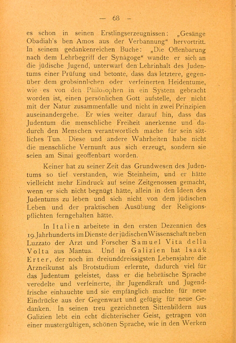 es schon in seinen Erstlingserzeugnissen: „Gesänge Obadiah’s ben Amos aus der Verbannung“ hervortritt. In seinem gedankenreichen Buche: „Die Offenbarung nach dem Lehrbegriff der Synagoge“ wandte er sich an die jüdische Jugend, unterwarf den Lehrinhalt des Juden- tums einer Prüfung und betonte, dass das letztere, gegen- über dem grobsinnlichen oder verfeinerten Heidentume, wie - es von den Philosophen in ein S}''stem gebracht worden ist, einen persönlichen Gott aufstelle, der nicht mit der Natur Zusammenfalle und nicht in zwei Prinzipien auseinandergehe. Er wies weiter darauf hin, dass das Judentum die menschliche Freiheit anerkenne und da- durch den Menschen verantwortlich mache für sein sitt- liches Tun. Diese und andere Wahrheiten habe nicht die menschliche Vernunft aus sich erzeugt, sondern sie seien am Sinai geoflfenbart worden. Keiner hat zu seiner Zeit das Grund wesen des Juden- tums so tief verstanden, wie Steinheim, und er hätte vielleicht mehr Eindruck auf seine Zeitgenossen gemacht, wenn er sich nicht begnügt hätte, allein in den Ideen des Judentums zu leben und sich nicht von dem jüdischen Leben und der praktischen Ausübung der Religions- pflichten ferngehalten hätte. In Italien arbeitete in den ersten Dezennien des i9.Jahrhunderts imDienste der jüdischenWissenschaft neben Luzzato der Arzt und Forscher Samuel Vita della Volta aus Mantua. Und in Galizien hat I s a a'k Erter, der noch im dreiunddreissigsten Lebensjahre die Arzneikunst als Brotstudium erlernte, dadurch viel für das Judentum geleistet, dass er die hebräische Sprache veredelte und verfeinerte, ihr Jugendkraft und Jugend- frische einhauchte und sie empfänglich machte für neue Eindrücke aus der Gegenwart und gefügig für neue Ge- danken. In seinen treu gezeichneten Sittenbildern aus Galizien lebt ein echt dichterischer Geist, getragen von einer mustergültigen, schönen Sprache, wie in den Werken