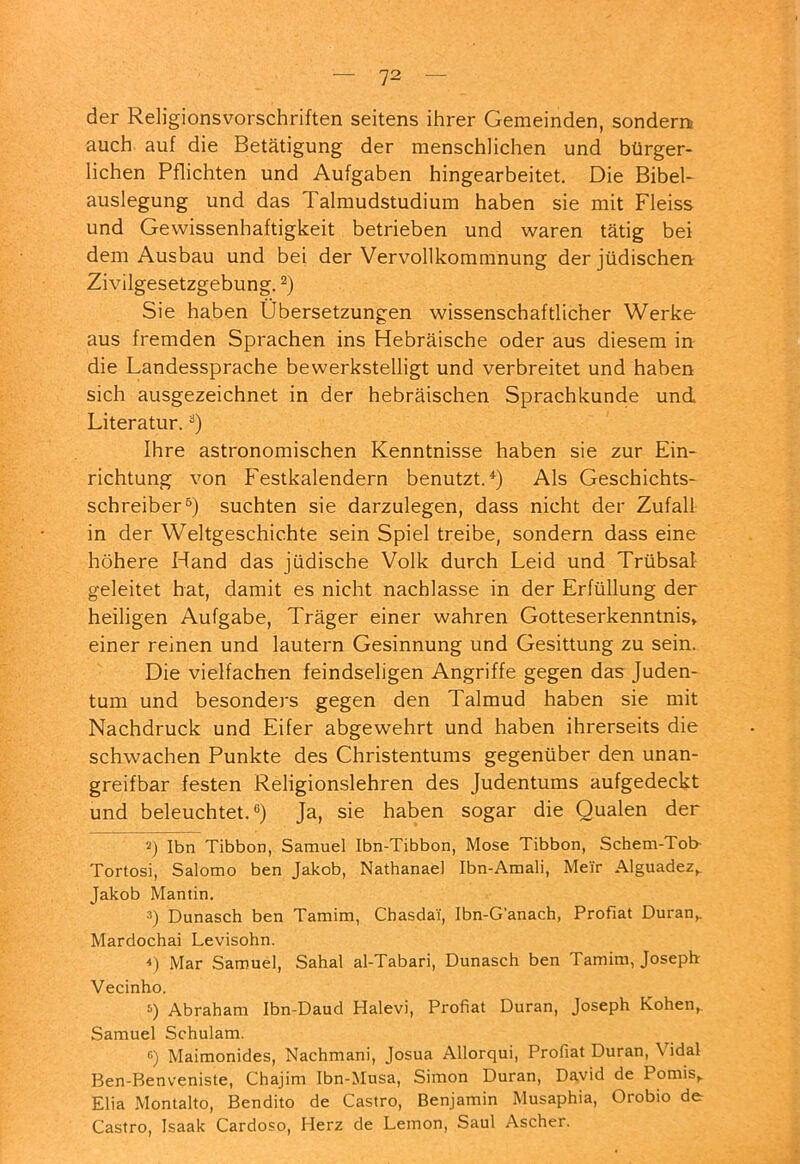 der Religionsvorschriften seitens ihrer Gemeinden, sondern auch auf die Betätigung der menschlichen und bürger- lichen Pflichten und Aufgaben hingearbeitet. Die Bibel- auslegung und das Talmudstudium haben sie mit Fleiss und Gewissenhaftigkeit betrieben und waren tätig bei dem Ausbau und bei der Vervollkommnung der jüdischen Zivilgesetzgebung. Sie haben Übersetzungen wissenschaftlicher Werke- aus fremden Sprachen ins Hebräische oder aus diesem in die Landessprache bewerkstelligt und verbreitet und haben sich ausgezeichnet in der hebräischen Sprachkunde und Literatur. Ihre astronomischen Kenntnisse haben sie zur Ein- richtung von F'estkalendern benutzt.*) Als Geschichts- schreiber®) suchten sie darzulegen, dass nicht der Zufall in der Weltgeschichte sein Spiel treibe, sondern dass eine höhere Hand das jüdische Volk durch Leid und Trübsal geleitet hat, damit es nicht nachlasse in der Erfüllung der heiligen Aufgabe, Träger einer wahren Gotteserkenntnis» einer reinen und lautern Gesinnung und Gesittung zu sein. Die vielfachen feindseligen Angriffe gegen das Juden- tum und besonders gegen den Talmud haben sie mit Nachdruck und Eifer abgewehrt und haben ihrerseits die schwachen Punkte des Christentums gegenüber den unan- greifbar festen Religionslehren des Judentums aufgedeckt und beleuchtet.®) Ja, sie haben sogar die Qualen der 2) Ibn Tibbon, Samuel Ibn-Tibbon, Mose Tibbon, Schem-Tob- Tortosi, Salomo ben Jakob, Nathanael Ibn-Amali, Meir Alguadez,. Jakob Mantin. •■>) Dunasch ben Tamim, Chasdai, Ibn-G’anach, Profiat Duran» Mardochai Levisohn. 4) Mar Samuel, Sahal al-Tabari, Dunasch ben Tamim, Joseph Vecinho. Abraham Ibn-Daud Halevi, Profiat Duran, Joseph Kohen,. Samuel Schulam. Maimonides, Nachmani, Josua Allorqui, Profiat Duran, \ idal Ben-Benveniste, Chajim Ibn-Musa, Simon Duran, David de Pomis,. Elia Montalto, Bendito de Castro, Benjamin Musaphia, Orobio de Castro, Isaak Cardoso, Herz de Lemon, Saul Ascher.