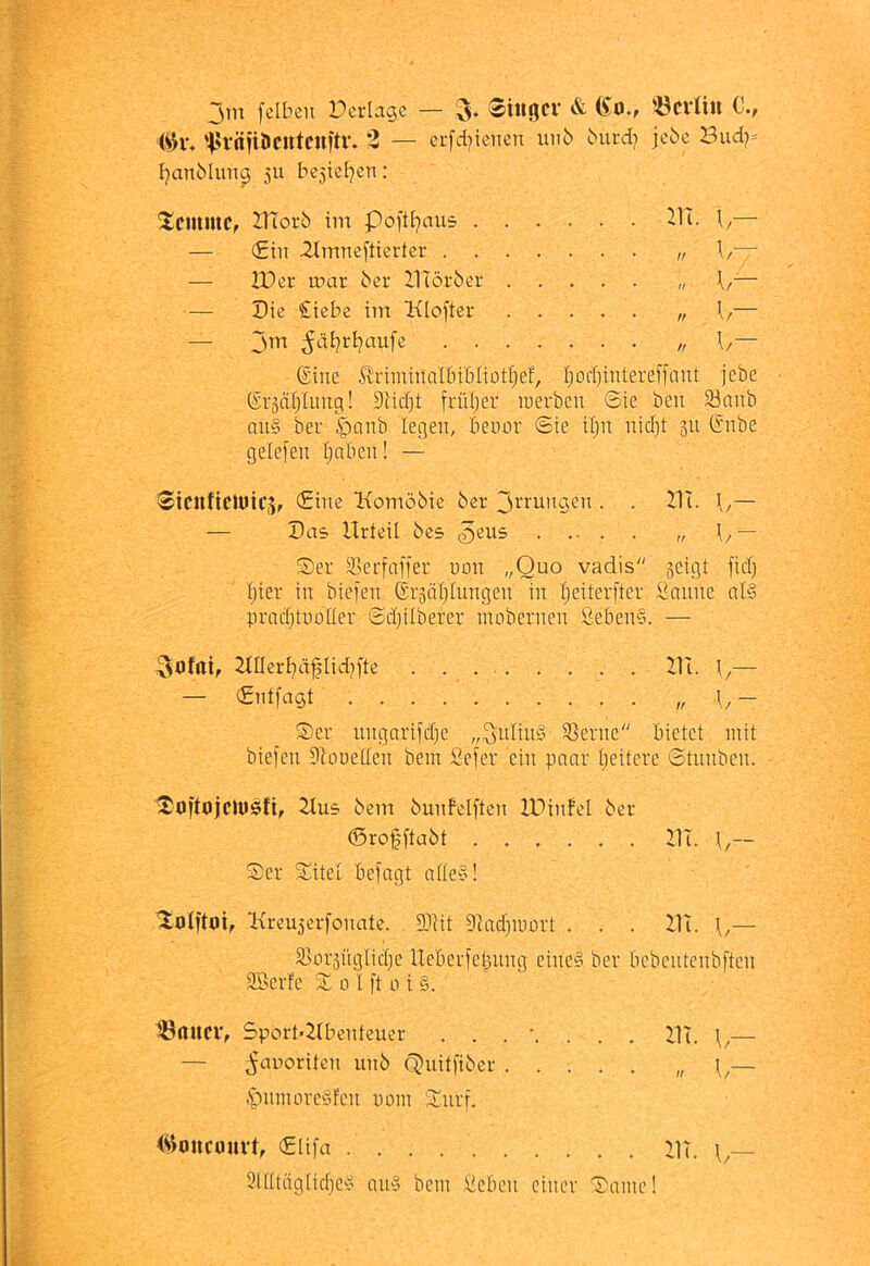 jm felben Dcriagc — 3. $i«öCV & (Jo., 'ÖCVÜU C., '^Hvnjiiicutcnftv. 3 — crfd^icnen un6 biird? jcbe Bud?= I^anMuii^ 511 bc5icl}en: @ine ^rimiilallnbliütljef, Ijocf)intereffaiit jebe CSrääljlimg! 3]id}t früljer luerbcn 6ie beii 33anb au§ ber l'onb legen, benür ©te tl)n uid)t 311 (i'iibe gelefen I}aben! — ©icnficmicSf €inc Komöbie ber \/— — Das Urteil bes ^eus „ \,— Ser ®erfnfler non „Quo vadis geigt fiel) Ijier in biefen (Sr3nl)tungen in Ijeiterfter Saune al§ pradjtuoner ©d)ilberer moberncn SebenS. — Ser ungarifdje „^nlinS Sterne bietet mit biefen DIonetten bein Sefer ein paar tjeitere Stnnben. Softojclwsfi, Uns bein bunbelften IDinfel ber ©rofftabt UI. \,~ Ser Sitel befagt adeS! Kreugerfonate. SDtit giadjinort . . . Ui. — S>or3iigIid)e Ueberfe^ung eine§ ber bcbcutenbften SBerfe S 0 I ft o i §. IßiUlCV, Sport'Ubenteuer Ui. — — ^anoriten unb Quitfiber „ — .'piunoreSfen nom Snrf. (^imicourt, €lifa UT. 3ttttäglicbc« au§ bein Seben einer Same! ScmmCf UTorb im poftt;)aus . . . — ©in 2tmneftierter . . . . — U)er n>ar ber UTörber . . — Die £iebe im Ulofter . . — jm ^dtjrt^aufe . . . . UIIerI;)äfIid?fte — ©ntfagt