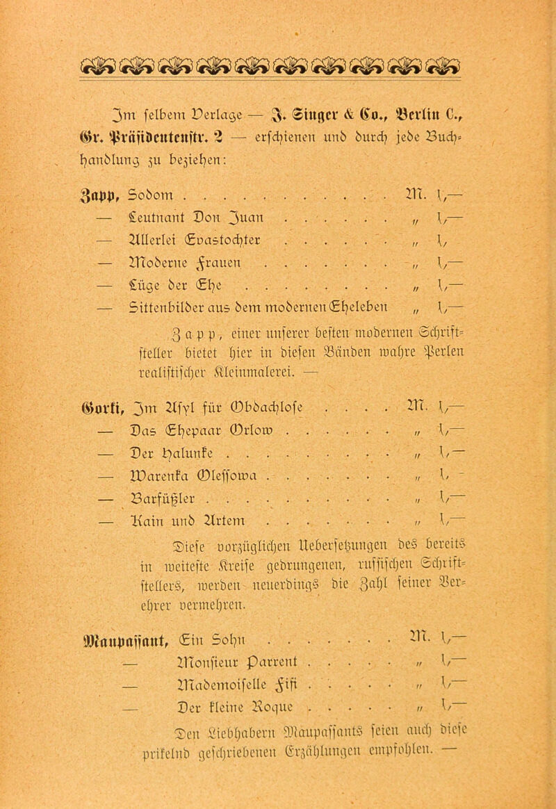 3m felbem Derlagc — <®ittßCV & (Jo*, '-öcvüli C., (ih’. '4>väÜÖCUtcU)tV. 2 — erfdjienen unb biird^ jebc Budj= FjanMung 511 bcjiel^en; — £eutnant Don 3^*^^^^ ...... „ \,— — Allerlei (Eoastod^ter — IHoberne ,-^raucn — — £üge bcr €1^0 \i— — Sittcnbilber aus bem mo6eriien(£F?eIeben „ — 3 a p p , einer nuferer beften inobernen ocI)rift= fteder bietet I)ier in biefen 33nnben lunfjre ißerien reatiftifct)er ^leinmnlerei. — (^ovti, 3m 2tfyl für ®bbad]lofe .... DT. \,— — Das (£l7cpaar ©rloto f/— — Der i^alunfe — XDarenfa ©leffoma 1/ - — Barfüfler ,t 1/ — iKatn unb Drtem 1/ Diefe uorsüglicljeu Ueberfeljungen be§ bereit‘5 in ineitefte 5l‘reife gebrungenen, ruffifdjen Sd)iift- ftetlerS, inerben ncuerbingS bie feiner ^er= etjrer üermet)ren. flJJmUJrtifrtUt, €in Sol^n DI. \,— C£en i^iebijabern ?Jlaiipaffantö feien and) bicfc prifelnb gefdjriebcneu (5r5iU)Iungen einpfo()(en. Sobom . DIonfieur Parrcnt . . DIabemoifelle ^ifi . . Der Deine Doquc . .