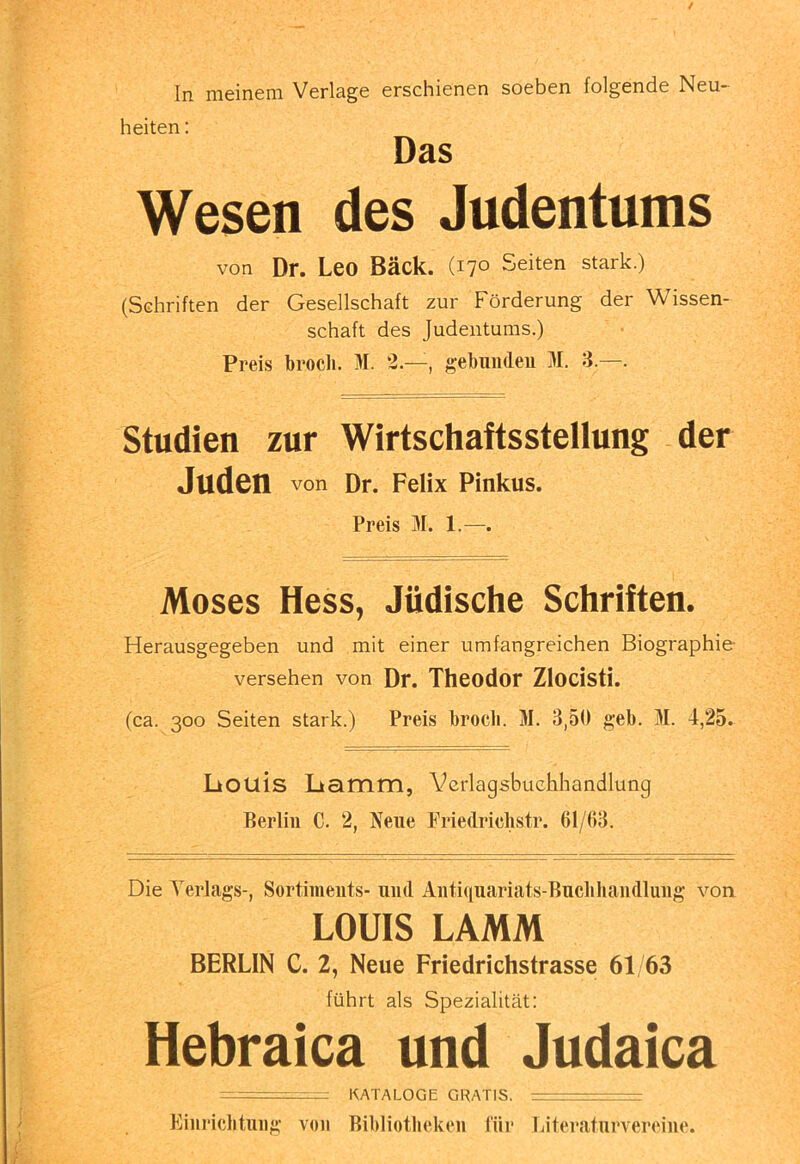 / In meinem Verlage erschienen soeben folgende Neu- heiten : Das Wesen des Judentums von Dr. Leo Bäck. (170 Seiten stark.) (Schriften der Gesellschaft zur Förderung der Wissen- schaft des Judentums.) Preis brocli. M. 2.—, gebunden 31. 3.—. Studien zur Wirtschaftsstellung der Juden von Dr. Felix Pinkus. Preis 31. 1.—. Moses Hess, Jüdische Schriften. Herausgegeben und mit einer umfangreichen Biographie- versehen von Dr. Theodor Zlocisti. (ca. 300 Seiten stark.) Preis brocli. 31. 3,50 geb. 31. 4,25. liOUis Lkamm, Verlagsbuchhandlung Berlin C. 2, Neue Friedrichstr. 61/()8. Die 3erlags-, Sortiments- und Antiipiariats-Bucbliandlung von LOUIS LAMM BERLIN C. 2, Neue Friedrichstrasse 61/63 führt als Spezialität: Hebraica und Judaica ■ —: KATALOGE GRATIS. — / / ) i. Einrichtung von Bibliotheken für Eiteraturvereine.